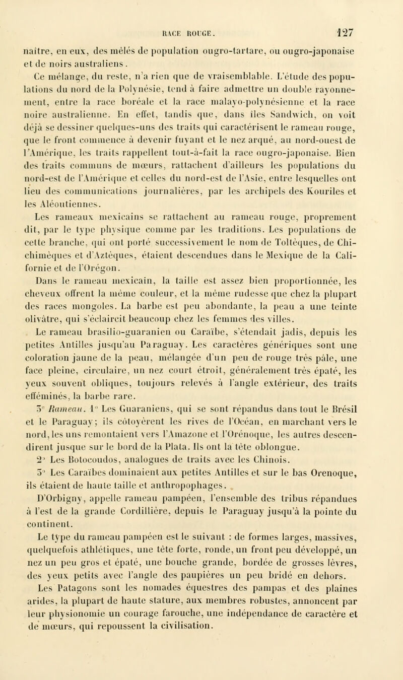 naître, en eux, des mêlés de population ougro-tartare, ou ougro-japonaise et de noirs australiens . Ce mélange, du reste, n'a rien que de vraisemblable. L'étude des popu- lations du nord de la Polynésie, tend à faire admettre un double rayonne- ment, entre la race boréale et la race inalayo-polynésienne et la race noire australienne. En effet, tandis que, dans îles Sandwich, on voit déjà se dessiner quelques-uns des traits qui caractérisent le rameau rouge, que le front commence à devenir fuyant et le nez arqué, au nord-ouest de l'Amérique, les traits rappellent tout-à-fait la race ougro-japonaise. Bien des traits communs de mœurs, rattachent d'ailleurs les populations du nord-est de l'Amérique et celles du nord-est de l'Asie, entre lesquelles ont lieu des communications journalières, par les archipels des Kouriles et les Aléoutiennes. Les rameaux mexicains se rattachent au rameau rouge, proprement dit, par le type physique comme par les traditions. Les populations de cette branche, qui ont porté successivement le nom de Toltèques, de Chi- chimèques et d'Aztèques, étaient descendues dans le Mexique de la Cali- fornie et de l'Orégon. Dans le rameau mexicain, la taille est assez bien proportionnée, les cheveux offrent la même couleur, et la même rudesse que chez la plupart des races mongoles. La barbe est peu abondante, la peau a une teinte olivâtre, qui s'éclaircit beaucoup chez les femmes des villes. Le rameau brasilio-guaranien ou Caraïbe, s'étendait jadis, depuis les petites Antilles jusqu'au Paraguay. Les caractères génériques sont une coloration jaune de la peau, mélangée d'un peu de rouge très pale, une face pleine, circulaire, un nez court étroit, généralement très épaté, les yeux souvent obliques, toujours relevés à l'angle extérieur, des traits efféminés, la barbe rare. 5 Rameau. 1 Les Guaraniens, qui se sont répandus dans tout le Brésil et le Paraguay; ils côtoyèrent les rives de l'Océan, en marchant vers le nord, les uns remontaient vers l'Amazone et l'Orénoque, les autres descen- dirent jusque sur le bord de la Plata. Ils ont la tète oblongue. 2' Les Botocoudos, analogues de traits avec les Chinois. 5 Les Caraïbes dominaient aux petites Antilles et sur le bas Orenoque, ils étaient de haute taille et anthropophages. D'Orbigny, appelle rameau pampéen, l'ensemble des tribus répandues à l'est de la grande Cordillière, depuis le Paraguay jusqu'à la pointe du continent. Le type du rameau pampéen est le suivant : de formes larges, massives, quelquefois athlétiques, une tête forte, ronde, un front peu développé, un nez un peu gros et épaté, une bouche grande, bordée de grosses lèvres, des yeux petits avec l'angle des paupières un peu bridé en dehors. Les Patagons sont les nomades équestres des pampas et des plaines arides, la plupart de haute stature, aux membres robustes, annoncent par leur physionomie un courage farouche, une indépendance de caractère et de mœurs, qui repoussent la civilisation.