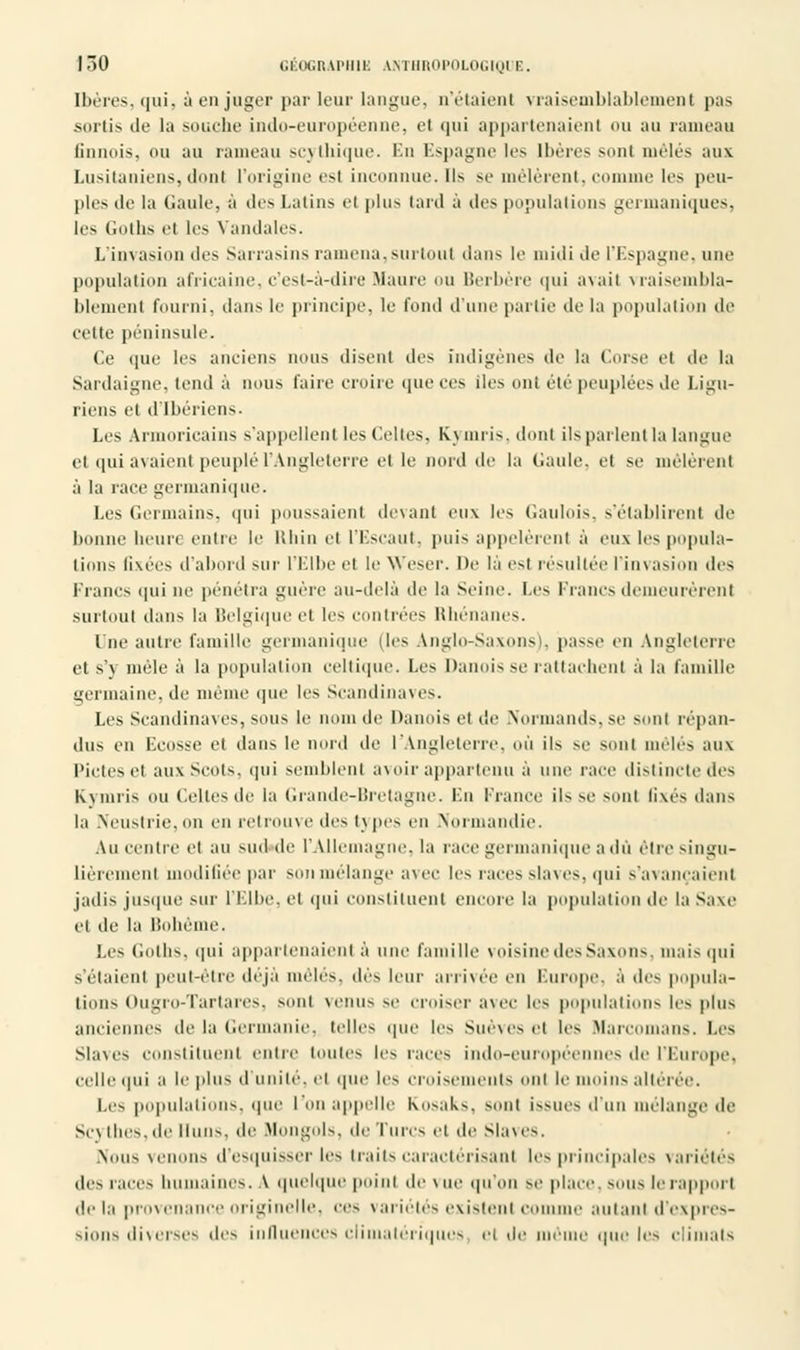 Ibères, qui, à en juger par leur langue, n'étaient vraisemblablement pas sortis de la souche indo-européenne, et qui appartenaient ou au rameau finnois, ou au rameau scytbique. En Espagne les Ibères sonl mêles aux Lusitaniens, donl l'origine es) infininuc.il> se mêlèrent, comme les peu- ples de la Gaule, à des Latins el plus lard à des populations germaniques, les Goths el les Vandales. L'invasion des Sarrasins ramena,surtout dans le midi de l'Espagne, une population africaine, c'est-à-dire Maure ou Berbère qui avail vraisembla- blement fourni, dans le principe, le fond d'une partie de la population de cette péninsule. Ce que les anciens nous disent des indigènes de la Corse el de la Sanlaigne, tend à nous l'aire croire que ces Iles ont été peuplées de Ligu- riens et d'Ibériens- Les Armoricains s'appellent les Celtes, K.J nuis, dont ils parlent la langue et qui avaient peuplé l'Angleterre elle nord de la Gaule, el se mêlèrent à la race germanique. Les Germains, qui poussaient devant eux les Gaulois, s'établirent de lionne heure entre le Rhin el l'Escaut, puis appelèrent à eux les popula- tions fixées d'abord sur l'Elbe el le Weser. De là est résultée l'invasion des Francs qui ne pénétra guère au-delà de la Seine. Les Francs demeurèrent surtout dans la Belgique et les contrées Rhénanes. I ne autre famille germanique (les Anglo-Saxons), passe en Angleterre et s'y mêle à la population celtique. Les Danois se rattachent à la famille germaine, de même que les Scandinaves. Les Scandinaves, sous le nom de Danois ci de Normands, se sonl répan- dus en Ecosse et dans le nord de l'Angleterre, où ils se sont mêlés aux Pietés el auxScots, qui semblent avoir appartenu à une race distinctedes Kymris ou Celtes de la Grande-Bretagne. En France ils se sont fixés dans la Neustrie, on en retrouve des iv pes en Normandie. Au centrée) au sud de l'Allemagne, la race germanique a dû être singu- lièrement modifiée par son mélange avec les races slaves, qui s'avançaient jadis jusque sur l'Elbe, et qui constituent encore la population de la Saxe et de la Bohème. Les Goths, qui appartenaient à une famille voisine des Saxons mais qui s'étaient peut-être déjà mêlés, dès leur arrivée en Europe, à des popula- tions Ougro-Tartares, sonl venus se croiser avec les populations les plus anciennes de la (iermanic. telles que les SuèveS ''I les Mareomaiis. |.es Slaves constituent entre toutes les races indo-européennes de l'Europe, celle qui a le plus il Huilé, el que les croisements oui le moins altérée. Les populations, que l'on appelle Kosaks, sonl issues d'un mélange de Scv llies.de Huns, de .Mongols. 11 • - Turcs el de Slaves. Nous venons d'esquisser les traits caractérisant les principales variétés des races humaines. \ quelque point de v ue qu'on se place, sous le rapport de la provenance originelle, ces variétés existent c le autant d'expres- sions diverses des influences climatériques el de même que les climats