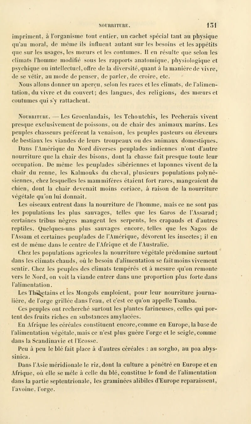 impriment, à l'organisme tout entier, un cachet spécial tant au physique qu'au moral, de même ils influent autant sur les besoins et les appétits que sur les usages, les mœurs et les contâmes. Il en résulte que selon les climats l'homme modifié sous les rapports analomique, physiologique et psychique ou intellectuel,offre de la diversité,quant à la manière de vivre, de se vêtir, au mode de penser, de parler, de croire, etc. Nous allons donner un aperçu, selon les races et les climats, de l'alimen- tation, du vivre et du couvert; des langues, des religions, des mœurs et coutumes qui s'y rattachent. Nourriture.—Les Groenlandais, les Tchoutchis, les Pécherais vivent presque exclusivement de poissons, ou de chair des animaux marins. Les peuples chasseurs préfèrent la venaison, les peuples pasteurs ou éleveurs de bestiaux les viandes de leurs troupeaux ou des animaux domestiques. Dans l'Amérique du Nord diverses peuplades indiennes n'ont d'autre nourriture que la chair des bisons, dont la chasse fait presque toute leur occupation. De même les peuplades sibériennes et laponnes vivent de la chair du renne, les Kalmouks du cheval, plusieurs populations polyné- siennes, chez lesquelles les mammifères étaient fort rares, mangeaient du chien, dont la chair devenait moins coriace, à raison de la nourriture végétale qu'on lui donnait. Les oiseaux entrent dans la nourriture de l'homme, mais ce ne sont pas les populations les plus sauvages, telles que les Garos de l'Assarad ; certaines tribus nègres mangent les serpents, les crapauds et d'autres reptiles. Quelques-uns plus sauvages encore, telles que les Nagos de l'Assam et certaines peuplades de l'Amérique, dévorent les insectes; il en est de même dans le centre de l'Afrique et de l'Australie. Chez les populations agricoles la nourriture végétale prédomine surtout dans les climats chauds, où le besoin d'alimentation se fait moins vivement sentir. Chez les peuples des climats tempérés et à mesure qu'on remonte vers le Nord, on voit la viande entrer dans une proportion plus forte dans l'alimentation. Les Thitjetains et les Mongols emploient, pour leur nourriture journa- lière, de l'orge grillée dans l'eau, et c'est ce qu'on appelle Tsamba. Ces peuples ont recherché surtout les plantes farineuses, celles qui por- tent des fruits riches en substances amylacées. En Afrique les céréales constituent encore,comme en Europe, la base de l'alimentation végétale,mais ce n'est plus guère l'orge et le seigle,comme dans la Scandinavie et l'Ecosse. Peu à peu le blé fait place à d'autres céréales : au sorgho, au poa abys- sinica. Dans l'Asie méridionale le riz, dont la culture a pénétré en Europe et en Afrique, où elle se mêle à celle du blé, constitue le fond de l'alimentation dans la partie septentrionale, les graminées alibiles d'Europe reparaissent, l'avoine, l'orbe.