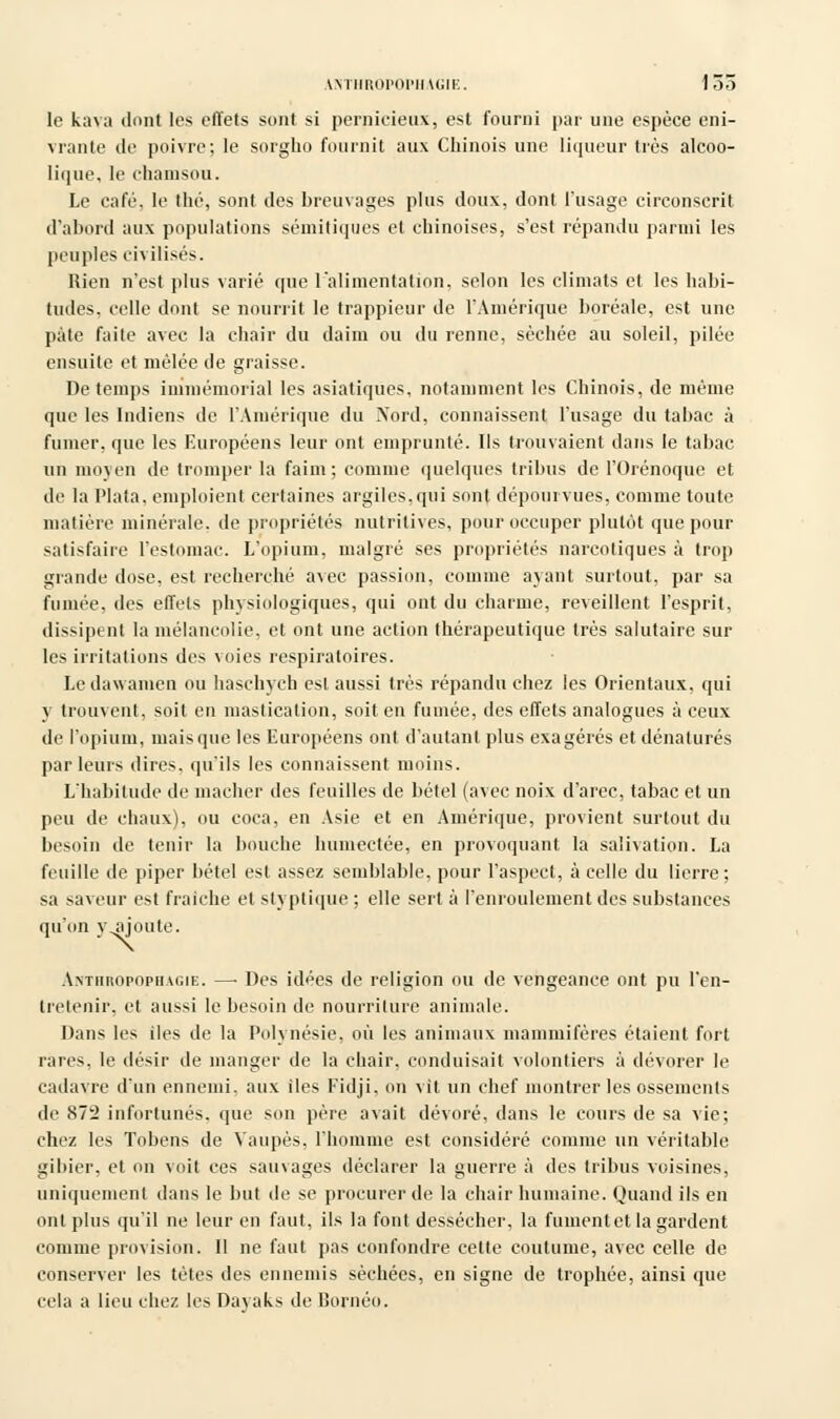 ANTHROPOPHAGIE. 1 Dû le kava dont les effets sont si pernicieux, est fourni par une espèce eni- vrante de poivre; le sorgho fournit aux Chinois une liqueur très alcoo- lique, le chamsou. Le café, le thé, sont des breuvages plus doux, dont l'usage circonscrit d'abord aux populations sémitiques et chinoises, s'est répandu parmi les peuples civilisés. Rien n'est plus varié que l'alimentation, selon les climats et les habi- tudes, celle dont se nourrit le trappieur de l'Amérique boréale, est une pâte faite avec la chair du daim ou du renne, sèchée au soleil, pilée ensuite et mêlée de graisse. De temps immémorial les asiatiques, notamment les Chinois, de même que les Indiens de l'Amérique du Xord, connaissent l'usage du tabac à fumer, que les Européens leur ont emprunté. Ils trouvaient dans le tabac un moyen de tromper la faim; comme quelques tribus de l'Orénoque et de la Plata. emploient certaines argiles.qui sont dépourvues, comme toute matière minérale, de propriétés nutritives, pour occuper plutôt que pour satisfaire l'estomac. L'opium, malgré ses propriétés narcotiques à trop grande dose, est recherché avec passion, comme ayant surtout, par sa fumée, des effets physiologiques, qui ont du charme, reveillent l'esprit, dissipent la mélancolie, et ont une action thérapeutique très salutaire sur les irritations des voies respiratoires. Le dawamen ou haschych est aussi très répandu chez les Orientaux, qui \ trouvent, soit en mastication, soit en fumée, des effets analogues à ceux de l'opium, mais que les Européens ont d'autant plus exagérés et dénaturés par leurs dires, qu'ils les connaissent moins. L'habitude de mâcher des feuilles de bétel (avec noix d'arec, tabac et un peu de chaux), ou coca, en Asie et en Amérique, provient surtout du besoin de tenir la bouche humectée, en provoquant la salivation. La feuille de piper bétel est assez semblable, pour l'aspect, à celle du lierre; sa saveur est fraiche et styptique ; elle sert à l'enroulement des substances qu'on yjjoute. Anthropophagie. —■ Des idées de religion ou de vengeance ont pu l'en- tretenir, et aussi le besoin de nourriture animale. Dans les iles de la Polynésie, où les animaux mammifères étaient fort raies, le désir de manger de la chair, conduisait volontiers à dévorer le cadavre d'un ennemi, aux iles Fidji, on vit un chef montrer les ossements de 872 infortunés, que son père avait dévoré, dans le cours de sa vie; chez les Tobens de Yaupès, l'homme est considéré comme un véritable gibier, et on voit ces sauvages déclarer la guerre à des tribus voisines, uniquement dans le but de se procurer de la chair humaine. Quand ils en ont plus qu'il ne leur en faut, ils la font dessécher, la fument et la gardent comme provision. Il ne faut pas confondre cette coutume, avec celle de conserver les tètes des ennemis sèchées, en signe de trophée, ainsi que cela a lieu chez les Dayaks de Bornéo.