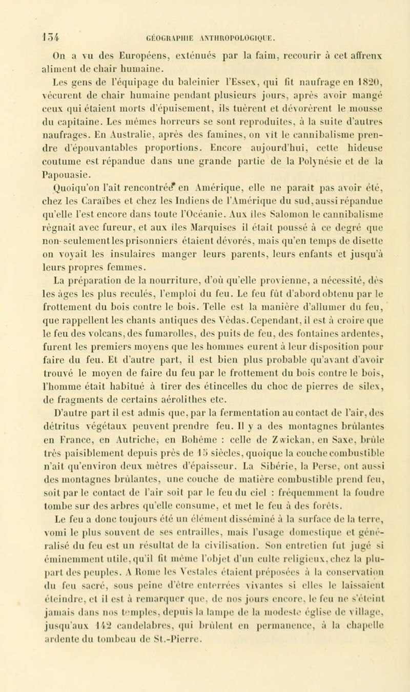 On a mi des Européens, exténués par la faim, recourir à cet affreux aliment de chair humaine. Les gens de l'équipage du baleinier l'Essex, qui fit naufrage en 1820, vécurent de chair humaine pendant plusieurs jours, après avoir mangé ceux qui étaient morts d'épuisement, ils tuèrent et ilé\orérenl le mousse «lu capitaine. Les mêmes horreurs se sont reproduites, à la suite d'autres naufrages. En Australie, après des famines, on \it le cannibalisme pren- dre d'épouvantables proportions. Encore aujourd'hui, cette hideuse coutume est répandue dans une grande partie de la Polynésie et de la Papouasie. Quoiqu'on l'ait rencontrée* en Amérique, elle ne parait pas avoir été, chez les Caraïbes et chez les Indiens de l'Amérique du sud,aussi répandue qu'elle l'est encore dans toute l'Océanie. Aux iles Salomon le cannibalisme régnait avec fureur, et aux iles .Marquises il était poussé à ce degré que non seulement les prisonniers étaient dévoies, mais qu'en temps de disette on voyait les insulaires manger leurs parents, leurs enfants et jusqu'à leurs propres femmes. La préparation de la nourriture, d'où qu'elle provienne, a nécessité, dès les âges les plus reculés, l'emploi du feu. Le feu fût d'abord obtenu par le frottement du bois contre le bois. Telle est la manière d'allumé] du feu, «pie rappellent les chants antiques des Vèilas. Cependant, il est à croire que le feu des volcans, des fumarolles, des puits de feu, des fontaines ardentes, furent les premiers moyens que les hommes eurent à leur disposition pour faire du feu. Et d'autre part, il est bien plus probable qu'avant d'avoir trouvé le moyen de faire du feu par le frottement «lu bois contre le bois. l'homme était habitué à tirer «les étincelles du choc de pierres de silex. de fragments de certains aérolithes etc. D'autre part il est admis que, par la fermentation au contact «le l'air, des détritus végétaux peuvent prendre feu. Il y a des montagnes brûlantes en France, en Autriche, en Bohème : celle de Zvvickan.cn Saxe, brûle très paisiblement depuis prés de 18 siècles, quoique la couche combustible n'ait qu'environ deux métrés d'épaisseur. La Sibérie, la Perse, ont aussi des montagnes brillantes, une couche de matière combustible prend feu, SOit parle contact de l'air soit par le feu du ciel : fréquemment la foudre tombe sur des arbres qu'elle consume, et met le feu à des fouis. Le feu ;i donc toujours éié un élément disséminé à la surface de la terre, vomi le plus souvent de -es entrailles, mais l'usage domestique et géné- ralisé du feu est un résultat de la civilisation. Son entrelien l'ut jugé si éminemment utile.qu'il lii même l'objet d'un culte religieux,chez la plu- pari des peuples. A Home les Vestales étaienl préposées à la conservation •lu feu sucré, sous peine d'être enterrées vivantes si elles le laissaient éteindre, et il est à remarquer que. de nos jours encore, le feu ne s'éteint jamais dans nos temples, depuis la lampe île It ideste église de \ illage, jusqu'aux 142 candélabres, qui brûlent en permanence, à la chapelle ardente du tombeau de St.-Pierre.