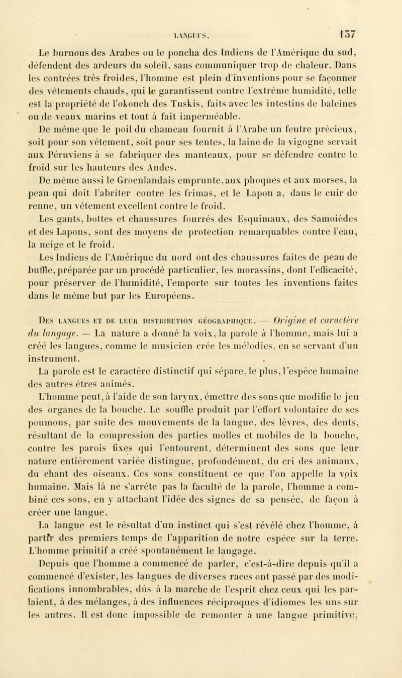 i.wiiiis. 157 Le burnous des Arabes ou le poncha des Indiens de l'Amérique du sud, défendent des ardeurs du soleil, sans communiquer trop de chaleur. Dans les contrées très froides, l'homme est plein d'inventions pour se façonner des vêtements chauds, qui le garantissent contre l'extrême humidité, telle est la propriété de l'okonch des Tuskis, faits avec les intestins de baleines ou de veaux marins et tout à fait imperméable. De môme que le poil du chameau fournit à l'Arabe un feutre précieux, soit pour son vêtement, soit pour ses lentes, la laine de la vigogne servait aux Péruviens à se fabriquer des manteaux, pour se. défendre contre le froid sur les hauteurs des Andes. De même aussi le Groenlandais emprunte,aux phoques et aux morses, la peau qui doit l'abriter contre les frimas, et le Lapon a, dans le cuir de renne, un vêtement excellent contre le froid. Les gants, bottes et chaussures fourrés des Esquimaux, des Samoièdes et des Lapons, sont des moyens de protection remarquables contre l'eau, la neige et le froid. Les Indiens de l'Amérique du nord ont des chaussures faites de peau de buffle,préparée par un procédé particulier, les morassins, dont l'efficacité, pour préserver de l'humidité, remporte sur toutes les inventions faites dans le même but par les Européens. Des langues et de leur distribution géographique. — Origine et caractère du langage. — La nature a donné la voix, la parole à l'homme, mais lui a créé les langues, comme le musicien crée les mélodies, en se servant d'un instrument. La parole est le caractère distinctif qui sépare, le plus, l'espèce humaine des autres êtres animés. L'homme peut,;» l'aide de son larynx, émettre des sons que modifie le jeu des organes de la bouche. Le souille produit par l'effort volontaire de ses poumons, par suite des mouvements de la langue, des lèvres, des dents, résultant de la compression des parties molles et mobiles de la bouche, contre les parois fixes qui l'entourent, déterminent des sons que leur nature entièrement variée distingue, profondément, du cri des animaux, du chant des oiseaux. Ces sons constituent ce que l'on appelle la vpix humaine. Mais là ne s'arrête pas la faculté de la parole, l'homme a com- biné ces sons, en y attachant l'idée des signes de sa pensée, de façon à créer une langue. La langue est le résultat d'un instinct qui s'est révélé chez l'homme, à partfr des premiers temps de l'apparition de notre espèce sur la terre. L'homme primitif a créé spontanément le langage. Depuis que l'homme a commencé de parler, c'est-à-dire depuis qu'il a commencé d'exister, les langues de diverses races ont passé par des modi- fications innombrables, dus à la marche de l'esprit chez ceux qui les par- laient, à des mélanges, à des influences réciproques d'idiomes les uns sur les autres. II est donc impossible de remonter à une langue primitive,