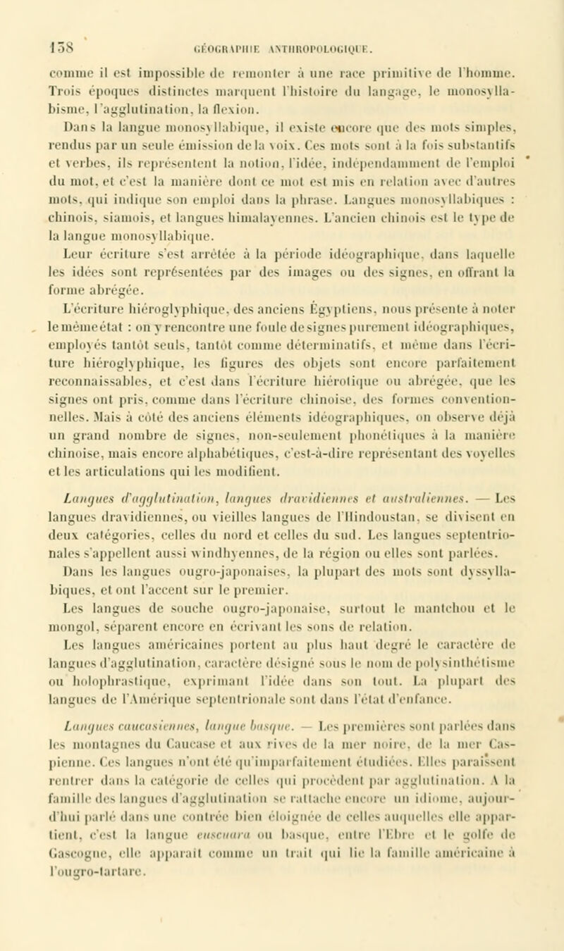 comme il est impossible de remonter à une race primitive de l'homme. Trni- époques distinctes marquent l'histoire du langage, le monosylla- l>is l'agglutination, la Dexion. Dans la langue monosyllabique, il existe encore que des mots simples, rendus par un seule émission de la voix. Ces m«it> sonl à la fois substantifs el verbes, ils représentent la notion, l'idée, indépendamment de l'emploi du mot, el c'est la manière dont ce mot est mis en relation avec d'autres mots, qui indique son emploi dan* la phrase. Langues monosyllabiques : chinois, siamois, et langues liimalayennes. L'ancien chinois est le type de la langue monosj Uabique. Leur écriture s'est arrêtée à la période idéographique, dans laquelle les idées sonl représentées par des images ou des signes, en offrant la forme abrégée. L'écriture hiéroglyphique,-des anciens Égyptiens, nous présente à noter leinèmeéiat : on \ rencontre une foule désignes purement idéographiques, employés tantôt seuls, tantôt comme déterminât!fs, et même dans l'écri- ture hiéroglyphique, les ligures des objets sont encore parfaitement reconnaissables, et c'est dans l'écriture hiérolique ou abrégée, que les signes ont pris, comme dans l'écriture chinoise, des formes convention- nelles. Mais à cote des anciens éléments idéographiques, on observe déjà un grand nombre de signes, non-seulement phonétiques a la manière chinoise, mais encore alphabétiques, c'est-à-dire représentant des voyelles et les articulations qui les modifient. Langues d'agglutination, langues dravidiennes et australiennes. Les langues dravidiennes,ou \ieilles langues de l'Hindoustan, se divisent en deux catégories, celles du nord et celles du sud. Les langues septentrio- nales s'appellent aussi windhyennes, de la région ou elles sont parlées. Dans les langues ougro-japonaises, la plupart des mots sont dyssylla- biques, et ont l'accent sur le premier. Les langues de souche ougro-japonaise, surtout le mantehou et le mongol, séparent encore en écrivant les mih< de relation. Les langues américaines portent au plus liant degré le caractère de langui ^ d'agglutination, caractère désigné sous le m un de polysinthétisme ou holophrastique, exprimant l'idée dans son tout. La plupart dis langues de l'Amérique septentrionale sonl dans l'étal d'enfance. Langues caucasiennes, langue basque. Les premières sonl parlées dans les montagnes du Caucase et aux rives de la mer noire, de la mer Cas- pienne. Ces langues u'onl été qu'impai faitemenl étudiées. Elles paraissent rentrer dans la catégorie de celles qui procèdent par agglutination. \ la famille des langues d'agglutination se rattache encore un idiome, aujour- d'hui parlé dans une contrée bien éloignée de celles auquelles elle appar- tient, c'est la langue euscuara ou basque, entre l'Ebre et le golfe de Gascogne, elle apparaît comme un irait qui lie la famille américaine à l'ougro-tarlare.