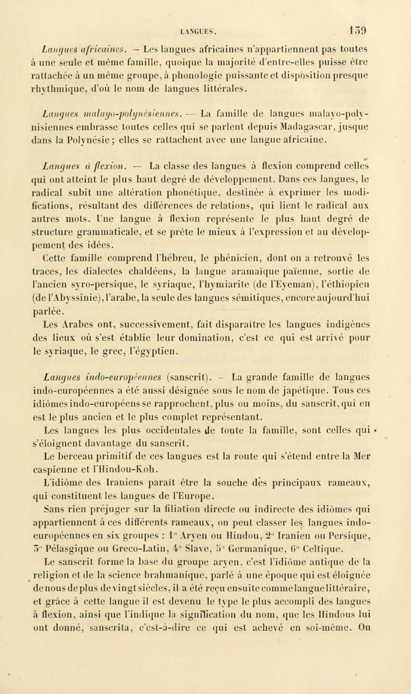 LANGUES. 1ÔÎ) Languis africaines. - Les langues africaines n'appartiennent pas toutes à une seule et même famille, quoique la majorité d'entre-elles puisse être rattachée à un même groupe, à phonologie puissante et disposition presque rh\ Mimique, d'où le nom de langues littérales. Langues malayo-polynèsiennes. — La famille de langues malayo-poly- nisiennes embrasse toutes celles qui se parlent depuis Madagascar, jusque dans la Polynésie ; elles se rattachent avec une langue africaine. Langues à flexion. — La classe des langues à flexion comprend celles qui ont atteint le plus haut degré de développement. Dans ces langues, le radical subit une altération phonétique, destinée à exprimer les modi- fications, résultant des différences de relations, qui lient le radical aux autres mots. Une langue à flexion représente le plus haut degré de structure grammaticale, et se prête le mieux à l'expression et au dévelop- pement des idées. Cette famille comprend l'hébreu, le phénicien, dont on a retrouvé les traces, les dialectes chaldéens, la langue aramaïque païenne, sortie de l'ancien syro-persique, le syriaque, l'hymiarite (de PEyeman), l'éthiopien (de l'Abyssinie),l'arabe,la seule des langues sémitiques, encore aujourd'hui parlée. Les Arabes ont, successivement, fait disparaître les langues indigènes des lieux où s'est établie leur domination, c'est ce qui est arrivé pour le syriaque, le grec, l'égyptien. Langues indo-européennes (sanscrit). - La grande famille de langues indo-européennes a été aussi désignée sous le nom de japétique. Tous ces idiomes indo-européens se rapprochent, plus ou moins, du sanscrit, qui en est le plus ancien et le plus complet représentant. Les langues les plus occidentales de toute la famille, sont celles qui s'éloignent davantage du sanscrit. Le berceau primitif de ces langues est la route qui s'étend entre la Mer Caspienne et l'Hindou-Roh. L'idiome des Iraniens parait être la souche dés principaux rameaux, qui constituent les langues de l'Europe. Sans rien préjuger sur la filiation directe ou indirecte des idiomes qui appartiennent aces différents rameaux, on peut classer les langues indo- européennes en six groupes : 1 Aryen ou Hindou, 2° Iranien ou Persique, 5 Pélasgique ou Greco-Latin, 4 Slave, 5° Germanique, (i Celtique. Le sanscrit forme la base du groupe aryen, c'est l'idiome antique de la religion et de la science brahmanique, parlé à une époque qui est éloignée denousdeplus devingtsiècles, il a été reçu ensuite commelangue littéraire, et grâce à cette langue il est devenu le type le plus accompli des langues à flexion, ainsi que l'indique la signification du nom, que les Hindous lui ont donné, sanscrita, c'est-à-dire ce qui est achevé en soi-même. On