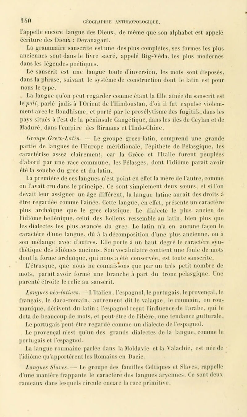 l'appelle encore langue des Dieux, de même que son alphabet est appelé écriture des Dieux : Devanagari. La grammaire sanscrite est une des plus complète'., ses Formes les plus anciennes sont dans le livre sacré, appelé Kig-Yoda. les plus modernes dans les légendes poétiques. Le sanscrit est une langue toute d'inversion, les mots sont disposés, dans la phrase, suivant le système de construction dont le latin esl pour nous le t\ pe. La langue qu'on peut regarder comme étant la tille aînée du sanscrit es) le pâli, parlé jadis à l'Orient de l'Hindoustan, d'où il fut expulsé violem- ment avec le Boudhisme, et porté par le prosél) tisme des Fugitifs, dans les pays situés à l'est de la péninsule Gangétique, dans les lies de Ceylan e1 de Maduré, dans l'empire des Birmans et l'Indo-Chine. Groupe Greco-Latin. — Le groupe greco-latin, comprend une grande partie de langues de l'Europe méridionale, l'épithète île Pélasgique, les caractérise assez clairement, car la Grèce et l'Italie furent peuplées d'abord par une race commune, les Pélasges, dont l'idiome parait avoir été la souche du grec et du latin. La première de ces langues n'est point en effet la mère île l'autre, comme on l'avait cru dans le principe. Ce sont simplement deux sœurs, et si l'on devait leur assigner un âge différent, la langue latine aurait des droits a être regardée comme l'ainée. Celle langue, en effet, présente un caractère plus archaïque que le grec classique. Le dialecte le plus ancien de l'idiome hellénique, celui des Éoliens ressemble au latin, bien plus que les dialectes les plus avancés ^\u grec Le latin n'a en aucune façon le caractère d'une langue, dû à la décomposition d'une plus ancienne, ou a son mélange avec d'autres. Elle porte à un haut degré le caractère syn- thétique des idiomes anciens. Son vocabulaire contient une foule de mots dont la forme archaïque, qui nous a été conservée, est toute sanscrite. L'étrusque, que nous ne connaissons que par un 1res petit nombre de mots, parait avoir formé une branche a part du tronc pélasgique. Lue parenté étroite le relie au sanscrit. Langues néo-latines. L'Italien, l'espagnol, le portugais, le provençal, le fiançais, le daco-romain. autrement dit le valaque le roumain, ou rou; manique, dérivent du latin : l'espagnol recul l'influence de l'arabe, qui le dota de beaucoup de mots, et peut-être de filière, une tendance gutturale. Le portugais peut être regardé connue un dialecte de l'espagnol. Le provençal n'est qu'un des grands dialectes de la langue, comme le portugais et l'espagnol. La langue roumaine parlée dans la Moldavie et la Yalachie. est née de l'idiôi m'apportèrent les Romains en Dacie. Langues Slaves. le groupe des familles Celtiques et slaves, rappelle d'une manière frappante le caractère des Lingues aryennes. Ce sont deux rameaux dans lesquels circule encore la lace primitive.