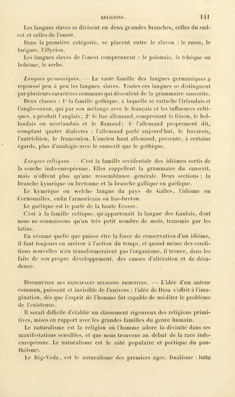 Les langues slaves se divisent en deux grandes branches, celles du sud- est et celles de l'ouest. Dans la première catégorie, se placent entre le slavon : le russe, le bulgare, l'illvrien. Les langues slaves de l'ouest comprennent : le polonais, le tchèque ou bohème, le serbe. Langues germaniques. — La vaste famille des langues germaniques a repoussé peu à peu les langues slaves. Toutes ces langues se distinguent par plusieurs caractères communs qui découlent de la grammaire sanscrite. Deux classes : lla famille gothique, à laquelle se rattache l'irlandais et l'anglo-saxon, qui par son mélange avec le français et les influences celti- ques, a produit l'anglais; l'le bas allemand,comprenant le frison, le hol- landais ou néerlandais et le flamand: 1° l'allemand proprement dit, comptant quatre dialectes : l'allemand parlé aujourd'hui, le bavarois, l'autrichien, le franconien. L'ancien haut allemand, présente, à certains égards, plus d'analogie avec le sanscrit que le gothique. Langue* cellir/nes. — C'est la famille occidentale des idiomes sortis de la souche indo-européenne. Elles rappellent la grammaire du sanscrit, mais n'offrent plus qu'une ressemblance générale. Deux sections : la branche kvmrique ou bretonne et la branche gallique ou gaélique. Le kymrique ou welche langue du pays de Galles, l'idiome en Cornouailles. enfin l'armoricain ou bas-breton. Le gaélique est le parlé de la haute Ecosse. C'est à la famille celtique, qu'appartenait la langue des Gaulois, dont nous ne connaissons qu'un très petit nombre de mots, transmis par les latins. En résumé quelle que puisse être la force de conservation d'un idiome, il faut toujours en arriver à l'action du temps, et quand même des condi- tions nouvelles n'en transformeraient pas l'organisme, il trouve, dans les faits de son propre développement, des causes d'altération et de déca- dence. Distribution des principales religions primitives. —■ L'idée d'un auteur commun, puissant et invisible de l'univers : l'idée de Dieu s'offrit à l'ima- gination, dès (pie l'esprit de l'homme fut capable de méditer le problème de l'existence. 11 serait difficile d'établir un classement rigoureux des religions primi- tives, mises en rapport avec les grandes familles du genre humain. Le naturalisme est la religion où l'homme adore la divinité dans ses manifestations sensibles, et que nous trouvons au début de la race indo- européenne. Le naturalisme est le côté populaire et poétique du pan- théisme. Le Rig-Veda, est le naturalisme des premiers âges. Dualisme : lutte