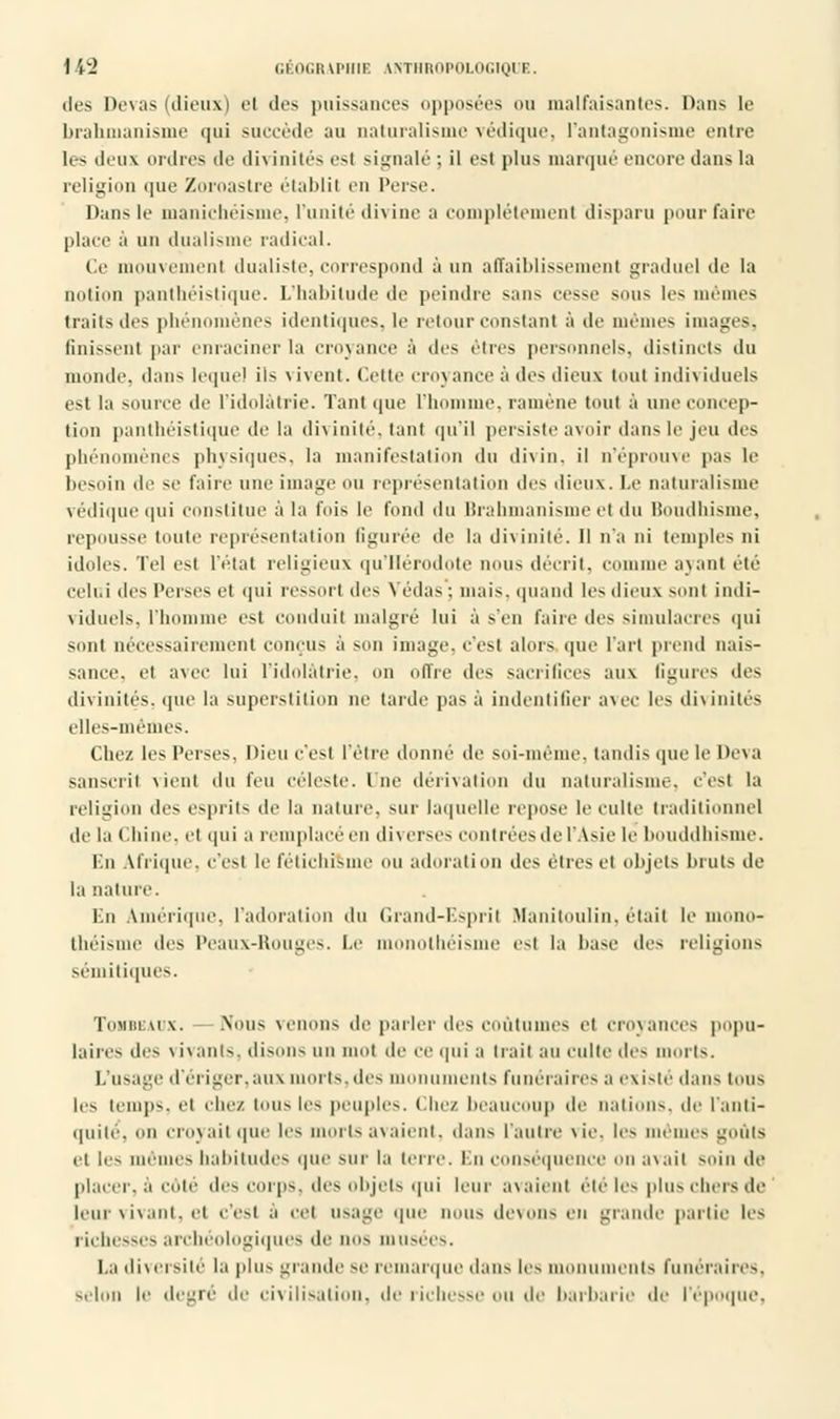 des l)c\as (dieux) et des puissances opposées ou malfaisantes. Dans le brahmanisme qui succède au naturalisme védique, l'antagonisme entre k-> deux ordres de divinités est signalé; il est plus marqué encore dans la religion que Zoroastre établit en l'erse. Dans le manichéisme, l'unité divine a complètement disparu pour faire place à un dualisme radical. Ce mouvement dualiste, correspond à un affaiblissement graduel de la notion panthéistique. L'habitude de peindre sans cesse sous les mêmes traits des phénomènes identiques, le retour constant à de mêmes images, finissent par enraciner la croyance à des êtres personnels, distincts du inonde, dans lequel ils \ ivent. Celte croj am-e à des dieux tout individuels est la source île l'idolâtrie. Tant que L'homme, ramène tout à une concep- tion panthéistique de la divinité, tant qu'il persiste avoir dans le jeu des phénomènes physiques, la manifestation du divin, il n'éprouve pas le besoin de se faire une image ou représentation des dieux. Le naturalisme védique qui constitue à la fois le fond du Brahmanisme et du Boudhisme, repousse toute représentation figurée de la divinité. Il n'a ni temples ni idoles. Tel est l'état religieux qu'Hérodote nous décrit, comme axant été celui des Perses et qui ressort des Yédas: mais, quand les dieux sont indi- viduels, l'homme est conduit malgré lui à s'en faire des simulacres qui sont nécessairement conçus à son image, c'est alors (pie l'art prend nais- sance, et avec lui l'idolâtrie, on offre des sacrifices aux Ggures des divinités, que la superstition ne tarde pas à indentifier avec les divinités elles-mêmes. Chez les Perses, Dieu c'est l'être donné de soi-même, tandis que le Deva sanscrit vient du l'eu céleste, lue dérivation du naturalisme, c'est la religion des esprits de la nature, sur laquelle repose le culte traditionnel de la Chine, et qui a remplacé en diverses contrées de l'Asie le bouddhisme. En Afrique, c'est le fétichisme ou adoration des êtres et objets bruts de la nature. En Amérique, l'adoration du Grand-Esprit Manitoulin, était le mono- théisme des Peaux-Rouges. Le monothéisme est la hase des religions sémitiques. Tombeaux. Nous venons de parler des coutumes et croyances popu- laires des \ iyants, disons un mol de ce qui a trait au culte des morts. L'usage d'ériger,aux morts,des monuments funéraires a existé dans tous les temps, et chez tous les peuples. Chez beaucoup de nations, de l'anti- quité, on erovait que les morts avaient, dans l'autre vie. les mêmes goûts et les mêmes habitudes que sur la terre. En conséquence on avait soin de placer, à cote des corps, des objets qui leur avaient été les plus chers de leur vivant, et C'est à cet usage que nous devons en grande partie les richesses archéologiques de nos musées. La diversité la plus grande se remarque dans les monuments funéraires, selon le degré de civilisation, de i icliesse ou de barbarie de l'époque.