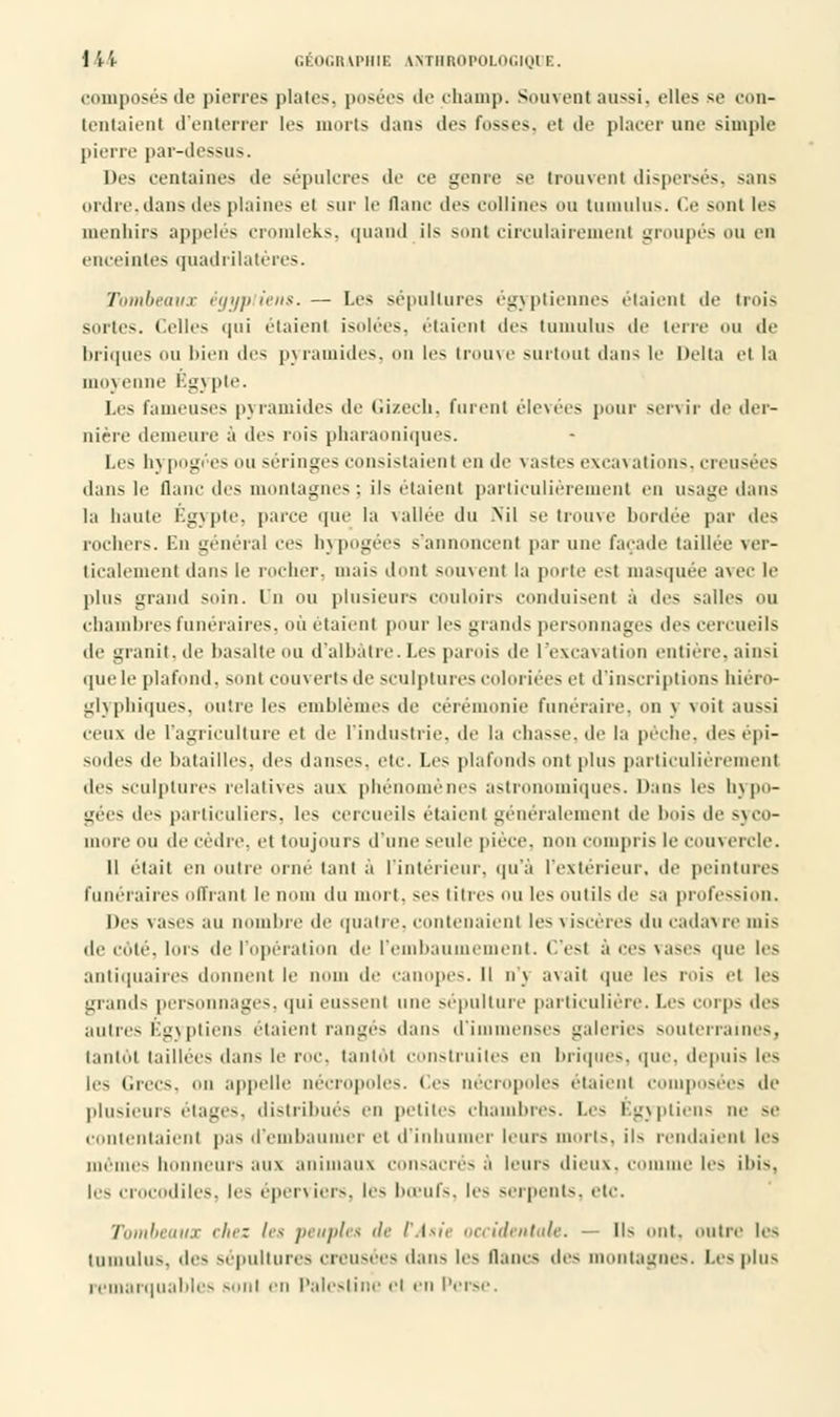 composés de pierres plates, posées de champ. Souvent aussi, elles se con- tentaient d'enterrer les morts dans des Fosses, et de placer une simple pierre par-dessus. Des centaines de sépulcre- de ce genre se trouvent dispersés, sans ordre, dans des plaines et sur le flanc des collines ou tumulus. Ce sont les menhirs appelés cromleks, quand ils sont circulairement groupés ou en enceintes quadrilatères. Tombeaux égyptiens. — Les sépultures égyptiennes étaient de trois sortes. Celles qui étaient isolées, étaient des tumulus de terre ou de briques ou bien des pyramides, ou les trouve surtout dans le Delta et la Unixenne Bgjpie. Les fameuses pyramides de Gizech, fuient élevées pour servir de der- nière demeure à des rois pharaoniques. Les hj pogées ou séringes consistaient en de vastes excavations, creusées dans le Qanc des montagnes ; ils étaient particulièrement en usage dans la haute Egypte, parce que la vallée du Nil se trouve bordée par des rochers. En général ces hypogées s'annoncent par une façade taillée ver- ticalement dans le rocher, niais dont souvent la porte c-t masquée avec le plus grand soin, lu OU plusieurs couloirs conduisent à des salles ou chambres funéraires, où étaient pour les grands personnages des cercueils de granit, de basalte ou d'albâtre. Les parois de l'excavation entière, ainsi que le plafond, sont couverts de sculptures coloriées et d'inscriptions hiéro- glyphiques, outre les emblèmes de cérémonie funéraire, on \ \oit aussi ceux de l'atjrirulture et de l'industrie, de la chasse, de la pèche, des épi- sodes de batailles, des danses, etc. Les plafonds ont plus particulièrement des sculptures relatives aux phénomènes astronomiques. Dans les hypo- gées des particuliers, les cercueils étaient généralement de bois de syco- more ou de cèdre, et toujours d'une seule pièce, non compris le couvercle. Il était en outre orne tant à l'intérieur, qu'à l'extérieur, de peintures Funéraires offrant le nom du mort, ses titres ou les outils de sa profession. Des vases au nombre de quatre, contenaient les \ iscèreS du cada\re mis de côté, lors de l'opération de l'embaumement. C'est à ces vases que les antiquaires donnent le nom de canopes. Il n'j avait que les rois et les grands personnages, qui eussent une sépulture particulière. Les corps des autres Égyptiens étaient rangés dans d'i lenses galeries souterr; s, tantôt taillées dans le roi', tantôt construites en briques, que. depuis les les Grecs, on appelle nécropoles. Ces nécropoles étaient composées de plusieurs étages, distribués en petites chambres. Les Egyptiens ne se contentaient pas d'embaumer et d'inhumer leurs morts, ils rendaient les mêmes honneurs au\ animaux consacrés à leurs dieux, comme les ibis. les crocodiles, les éperviers, les bœufs, les serpents, etc. Tombeaux chez les peuples de l'Asie occidentale. — IK ont. outre les tumulus. .les sépultures creusées dans les flancs des montagnes. Les plus remarquables sont en Palestine et en Perse.