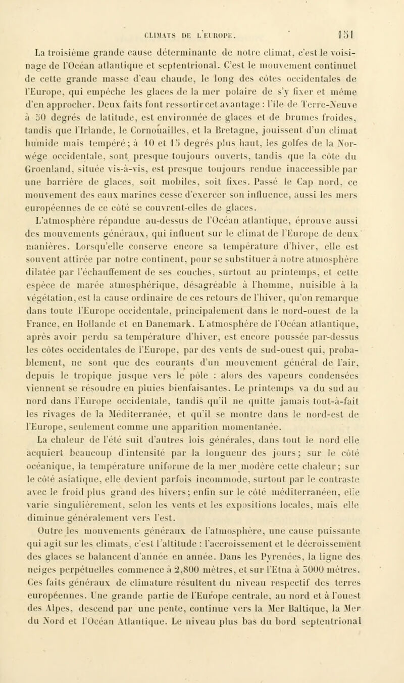 CLIMATS DE LK.IU0P1:. 1 .') I La troisième grande cause déterminante de notre climat, c'est le voisi- nage de l'Océan atlantique et septentrional. C'est le mouvement continuel de cette grande masse d'eau chaude, le long des cotes occidentales de L'Europe, qui empêche les glaces de la mer polaire de s'y fixer et même d'en approcher. Deux faits l'ont ressortir cet avantage : l'île île Terre-Neuve à 50 degrés de latitude. e>l environnée de glaces et de brumes froides, tandis que l'Irlande, le Cornouailles, et la Bretagne, jouissent d'un climat humide mais tempéré; à 10 et l'i degrés plus haut, les golfes de la Nor- wége occidentale, sont presque toujours ouverts, tandis que la côte du Groenland, située vis-à-vis, est presque toujours rendue inaccessible par une barrière de glaces, soit mobiles, soil Gxes. Passé le Cap nord, ce mouvement des eaux marines cesse d'exercer son influence, aussi les mers européennes de ce coté se couvrent-elles de glaces. L'atmosphère répandue au-dessus de l'Océan atlantique, éprouve aussi des mouvements généraux, qui influent sur le climat de l'Europe de deux manières. Lorsqu'elle conserve encore sa température d'hiver, elle est souvent attirée par notre continent, pour se substituer à notre atmosphère dilatée par réchauffement de ses couches, surtout au printemps, et cette espèce de marée atmosphérique, désagréable à l'homme, nuisible à la végétation, est la cause ordinaire de ces retours de l'hiver, qu'on remarque dans toute l'Europe occidentale, principalement dans le nord-ouest de la France, en Hollande et en Danemark. L'atmosphère de l'Océan atlantique, après avoir perdu sa température d'hiver, est encore poussée par-dessus les cotes occidentales de l'Europe, par des vents de sud-ouest qui, proba- blement, ne sont que des courants d'un mouvement général de l'air, depuis le tropique jusque vers le pèle : alors des vapeurs condensées viennent se résoudre en pluies bienfaisantes. Le printemps va du sud au nord dans l'Europe occidentale, tandis qu'il ne quitte jamais tout-à-fait les rivages de la Méditerranée, et qu'il se montre dans le nord-est de l'Europe, seulement comme une apparition momentanée. La chaleur de l'été suit d'autres lois générales, dans tout le nord elle acquiert beaucoup d'intensité par la longueur des jours; sur le coté océanique, la température uniforme de la mer modère cette chaleur; sur le côté asiatique, elle devient parfois incommode, surtout par le contraste avec le froid plus grand des hivers: enfin sur le côté méditerranéen, elle varie singulièrement, selon les vents et les expositions locales, mais elle diminue généralement vers l'est. Outre les mouvements généraux de l'atmosphère, une cause puissante qui agit sur les climats, c'est l'altitude : l'accroissement et le décroissement des glaces se balancent d'année en année. Dans les Pyrénées, la ligne des neiges perpétuelles commence à 2,800 mètres, et sur l'Etna à 3000 mètres. Ces faits généraux de climature résultent du niveau respectif des terres européennes. Lue grande partie de l'Europe centrale, au nord et à l'ouest des Alpes, descend par une pente, continue vers la Mer Baltique, la Mer du Nord et l'Océan Atlantique. Le niveau plus bas du bord septentrional