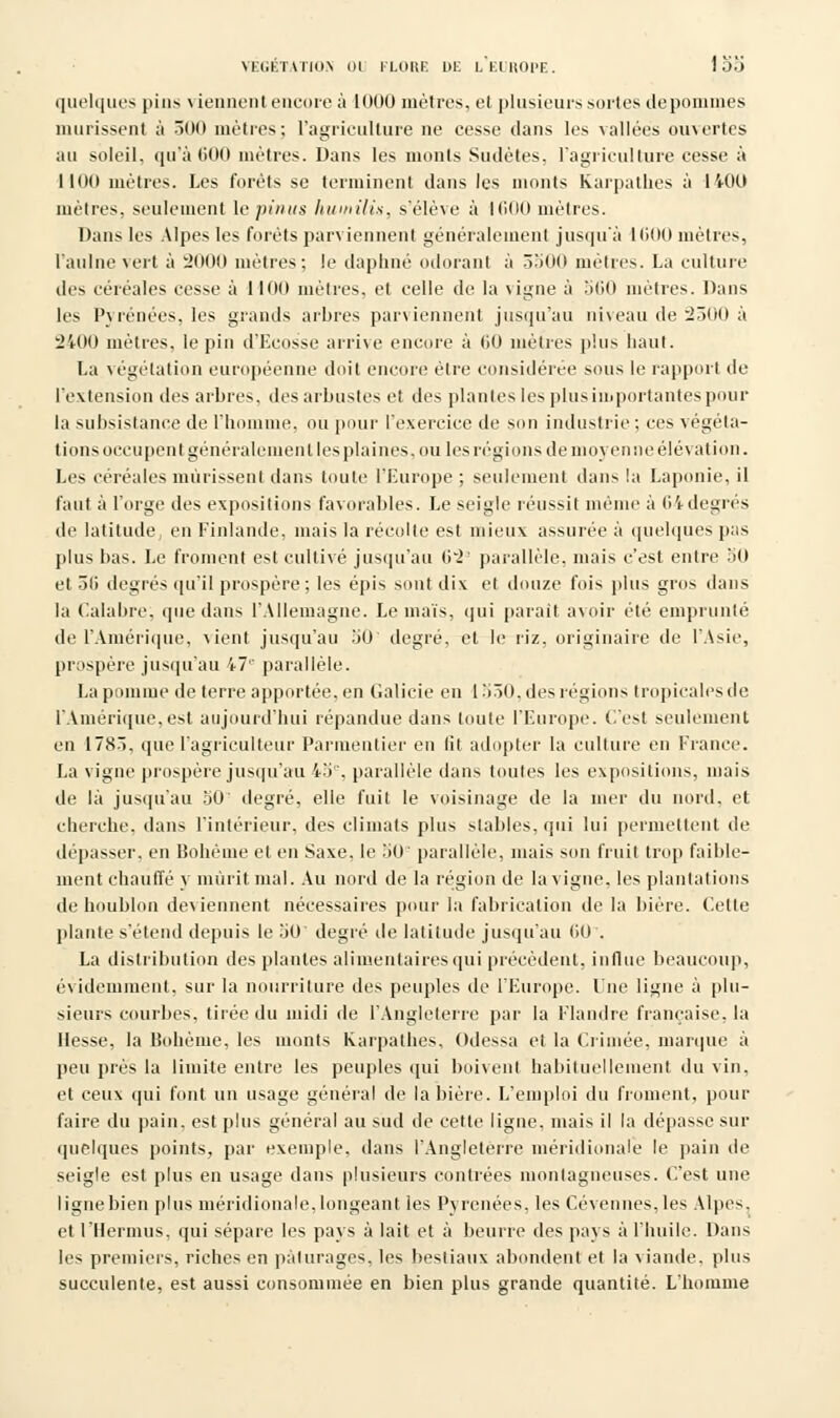 quelques pins viennent encore à 10(10 mètres, et plusieurs sortes depommes mûrissent à 300 mètres; l'agriculture ne cesse dans les vallées ouvertes au soleil, qu'à 600 mètres. Dans les monts Sociétés, l'agriculture cesse à 1100 mètres. Les forets se terminent dans les monts Karpathes à 1400 mètres, seulement le pinus humilix, s'élève à KiOO mètres. Dans les Alpes les forêts parviennent généralement jusqu'à KiOO mètres, l'aulne vert à 2000 mètres; le daphné odorant à 3500 mètres. La culture des céréales cesse à 1100 mètres, et celle de la vigne à 500 mètres. Dans les Pyrénées, les grands arbres parviennent jusqu'au niveau de 2500 à 2400 mètres, le pin d'Ecosse arrive encore à (30 mètres plus haut. La végétation européenne doit encore être considérée sous le rapport de l'extension îles arbres, des arbustes et des plantes les plusimportantes pour la subsistance de l'homme, ou pour l'exercice de son industrie ; ces végéta- tions occupent généralement les plaines, ou les régions de moyen ne élévation. Les céréales mûrissent dans toute l'Europe ; seulement dans la Laponie, il faut à l'orge des expositions favorables. Le seigle réussit même à (H degrés de latitude, en Finlande, niais la récolte est mieux assurée à quelques pas plus bas. Le froment est cultivé jusqu'au (i*2' parallèle, mais c'est entre bO et 5li degrés qu'il prospère ; les épis sont dix et douze fois plus gros dans la Calabre. que dans l'Allemagne. Le maïs, qui parait avoir été emprunté de l'Amérique, vient jusqu'au 50 degré, et le riz, originaire de l'Asie, prospère jusqu'au i7'' parallèle. La pomme de terre apportée, en Galicie en 1530. des régions tropicales de l'Amérique,est aujourd'hui répandue dans toute l'Europe, (.'est seulement en 1783, que l'agriculteur Parmentier en lit adopter la culture en France. La vigne prospère jusqu'au i5. parallèle dans toutes les expositions, mais de là jusqu'au 50' degré, elle fuit le voisinage de la mer du nord, et cherche, dans l'intérieur, des climats plus stables, qui lui permettent de dépasser, en Bohème et en Saxe, le 50 parallèle, mais son fruit trop faible- ment chauffé y mûrit mal. Au nord de la région de la vigne, les plantations de houblon deviennent nécessaires pour la fabrication de la bière. Cette plante s'étend depuis le 50' degré île latitude jusqu'au fit.) . La distribution des plantes alimentaires qui précèdent, influe beaucoup, évidemment, sur la nourriture des peuples de l'Europe. Une ligne à plu- sieurs courbes, tirée du midi de l'Angleterre par la Flandre française, la liesse, la Bohème, les monts Karpathes, Odessa et la Crimée, marque à peu près la limite entre les peuples qui boivent habituellement du vin, et ceux qui font un usage général de la bière. L'emploi du froment, pour faire du pain, est plus général au sud de cette ligne, niais il la dépasse sur quelques points, par exemple, dans l'Angleterre méridionale le pain de seigle est plus en usage dans plusieurs contrées montagneuses. C'est une ligne bien plus méridionale, longeant les Pyrénées, les Cévennes,les Alpes, et rilermus, qui sépare les pays à lait et à beurre des pays à l'huile. Dans les premiers, riches en pâturages, les bestiaux abondent et la viande, plus succulente, est aussi consommée en bien plus grande quantité. L'homme