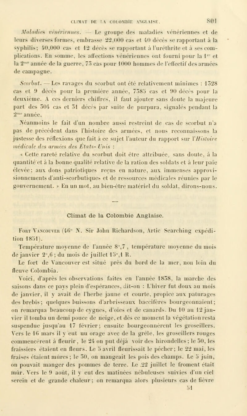 Maladies vénériennes. - Le groupe des maladies vénériennes et de leurs diverses formes, embrasse 22,000 cas el 40 décès se rapportant à la •syphilis: 10,000 cas et 12 décès se rapportant àl'uréthrite et à ses com- plications. En somme, les affections vénériennes ont fourni pour la \ et la 2'c année de la guerre. 73 cas pour 1000 hommes de l'effectif des armées de campagne. Scorbut. — Les ravages du scorbut ont été relativement minimes : 1328 cas et 9 décès pour la première année, 7385 cas et 90 décès pour la deuxième. A ces derniers chiffres, il faut ajouter sans doute la majeure part des 504 cas et 31 décès par suite de purpura, signales pendant la 2'r année. Néanmoins le fait d'un nombre aussi restreint de cas de scorbut n'a pas de précédent dans l'histoire des armées, et nous reconnaissons la justesse des réflexions que fait à ce sujet l'auteur du rapport sur l'Histoire médicale des urinée* des Etats- Unis : « Cette rareté relative du scorbut doit être attribuée, sans doute, à la quantité et à la bonne qualité relative de la ration des soldats et à leur paie élevée: aux dons patriotiques reçus en nature, aux immenses approvi- sionnements danti-scorbulique> et de ressources médicales réunies par le gouvernement. » En un mot. au bien-être matériel du soldat, dirons-nous. Climat de la Colombie Anglaise. Fort Vancouver (4(î° N. Sir John Richardson, Artic Searching expédi- tion 1851). Température moyenne de l'année 8',7, température moyenne du mois de janvier 2',(>; du mois de juillet 15. I R. Le fort de Vancouver est situé près du bord de la nier, non loin du fleuve Colombia. Voici, d'après les observations faites en l'année 1838, la marche des saisons dans ce pays plein d'espérances, dit-on : L'hiver fut doux au mois de janvier, il y avait de l'herbe jaune et courte, propice aux pâturages des brebis; quelques buissons d'arbrisseaux baccifères bourgeonnaient; on remarqua beaucoup de cygnes, d'oies et de canards. Du 10 au 12 jan- vier il tomba un demi pouce de neige, et dès ce moment la végétation resta suspendue jusqu'au 17 février; ensuite bourgeonnèrent les groseillers. Vers le 10 mars il y eut uu orage avec de la grêle, les groseillers rouges commencèrent à fleurir, le 2't on put déjà \ oir des hirondelles ; le 50, les fraissiers étaient en fleurs. Le 5 avril fleurissait le pécher; le 22 mai, les fraises étaient mures : le 30. on mangeait les pois des champs. Le 5 juin, on pouvait manger des pommes de terre. Le .22 juillet le froment était mûr. Vers le 9 août, il y eut des matinées nébuleuses suivies d'un ciel serein et de grande chaleur; on remarqua alors plusieurs cas de fièvre M