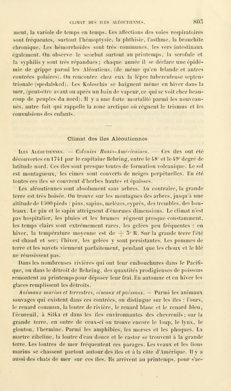 ment, la variole de temps en temps. Les affections des \oies respiratoires sont fréquentes, surtout l'hémoptysie, la phthisie, l'asthme, la bronchite chronique. Les hémorrhoïdes sont très communes. les vers intestinaux également. On observe le scorbut surtout au printemps, la scrofule et la syphilis y sont très répandues; chaque année il se déclare une épidé- mie de grippe parmi les Aléoutiens. (de même qu'en Irlande et autres contrées polaires). On rencontre chez eux la lèpre tuberculeuse septen- trionale (spedalsked). Les Koloschis se baignent même en hiver dans la mer. (peut-être avant ou après un bain de vapeur.ee qui se voit chez beau- coup de peuples du nord). Il y a une forte mortalité parmi les nouveau- nés, autre fait qui rappelle la zone arctique où régnent le trismus et les convulsions des enfants. Climat des îles Aléoutiennes Iles Aléoutiennes. — Colonies Russo-Américaines. — Ces îles ont été découvertes en 1741 par le capitaine Behring, entre le 48'' et le 49'' degré de latitude nord. Ces iles sont presque toutes de formation volcanique. Le sol est montagneux, les cimes sont couverts de neiges perpétuelles. En été toutes ces iles se couvrent d'herbes hautes et épaisses. Les aléoutiennes sont absolument sans arbres. Au contraire, la grande terre est très boisée. On trouve sur les montagnes des arbres, jusqu'à une altitude de 1300pieds : pins, sapins, mélèzes,cyprès, des trembles, des bou- leaux. Le pin et le sapin atteignent d'énormes dimensions. Le climat n'est pas hospitalier, les pluies et les brumes régnent presque constamment, les temps clairs sont extrêmement rares, les gelées peu fréquentes : en hiver, la température moyenne est de -j- 3 R. Sur la grande terre l'été est chaud et sec; l'hiver, les gelées y sont persistantes. Les pommes de terre et les navets viennent parfaitement, pendant que les choux et le blé ne réussissent pas. Dans les nombreuses rivières qui ont leur embouchures dans le Pacifi- que, ou dans le détroit de Behring, des quantités prodigieuses de poissons remontent au printemps pour déposer leur frai. En automne et en hiver les glaces remplissent les détroits. Animaux marins et terrestres, ciseaux et poissons. — Parmi les animaux sauvages qui existent dans ces contrées, on distingue sur les iles : l'ours, le renard commun, la loutre de rivière, le renard blanc et le renard bleu, l'écureuil, à Sitka et dans les îles environnantes des chevreuils; sur la grande terre, en outre de ceux-ci on trouve encore le loup, le lynx, le glouton, l'hermine. Parmi les amphibies, les morses et les phoques. La martre zibeline, la loutre d'eau douce et le castor se trouvent à la grande terre. Les loutres de mer fréquentent ces parages. Les veaux et les lions marins se chassent partout autour des iles et à la côte d'Amérique. 11 y a aussi des chats de mer sur ces îles. Ils arrivent au printemps, pour s'ac-