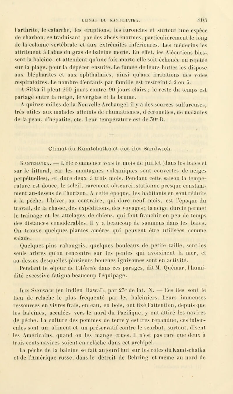 CLIMAT III KAMTCHATKA. ï~A)l) l'arthrite, le catarrhe, les éruptions, les furoncles et surtout une espèce de charbon, se traduisant par des abcès énormes, particulièrement le long de la colonne vertébrale et aux extrémités inférieures. Les médecins les attribuent à l'abus du gras de baleine morte. Lu effet, les Aléoutiens bles- sent la baleine, et attendent qu'une fois morte elle soit échouée ou rejetée sur la plage, pour la dépecer ensuite. Le fumée de leurs huttes les dispose aux blépharites et aux ophthalmies. ainsi qu'aux irritations des voies respiratoires. Le nombre d'enfants par famille est restreint à 2 ou 5. A Sitka il pleut 200 jours contre 90 jours clairs; le reste du temps est partagé entre la neige, le verglas et la brume. A quinze milles de la Nouvelle Archangel il y a des sources sulfureuses, très utiles aux malades atteints de rhumatismes, d'écrouelles, de maladies de la peau, d'hépatite, etc. Leur température est de 50° R. Climat du Kamtchatka et des iles Sandwich. Kamtchatka. — L'été commence vers le mois de juillet (dans les baies et sur le littoral, car les montagnes volcaniques sont couvertes de neiges perpétuelles), et dure deux à trois mois. Pendant cette saison la tempé- rature est douce, le soleil, rarement obscurci, stationne presque constam- ment au-dessus de l'horizon. A cette époque, les habitants en sont réduits à la pèche. L'hiver, au contraire, qui dure neuf mois, est l'époque du travail, de la chasse, des expéditions, des voyages; la neige durcie permet le traînage et les attelages de chiens, qui font franchir en peu de temps des distances considérables. Il y a beaucoup de saunions dans les baies. On trouve quelques plantes amères qui peuvent être utilisées comme salade. Quelques pins rabougris, quelques bouleaux de petite taille, sont les seuls arbres qu'on rencontre sur les pentes qui avoisinent la mer, et au-dessus desquelles plusieurs bouches ignivomes sont en activité. Pendant le séjour de YAlceste dans ces parages, dit M. Quémar, l'humi- dité excessive fatigua beaucoup l'équipage. Iles Sandwich (en indien Hawa'O, par 25° de Iat. N. — Ces iles sont le lieu de relâche le plus fréquenté par les baleiniers. Leurs immenses ressources en vivres frais, en eau, en bois, ont fixé l'attention, depuis que les baleines, acculées vers le nord du Pacifique, y ont attiré les navires de pèche. La culture des pommes de terre y est très répandue, ces tuber- cules sont un aliment et un préservatif contre le scorbut, surtout, disent les Américains, quand on les mange crues. Il n'est pas rare que deux à Irois cents navires soient en relâche dans cet archipel. La pèche de la baleine se fait aujourd'hui sur les cotes duKamtschatka et de l'Amérique russe, dans le détroit de Behring et même au nord de