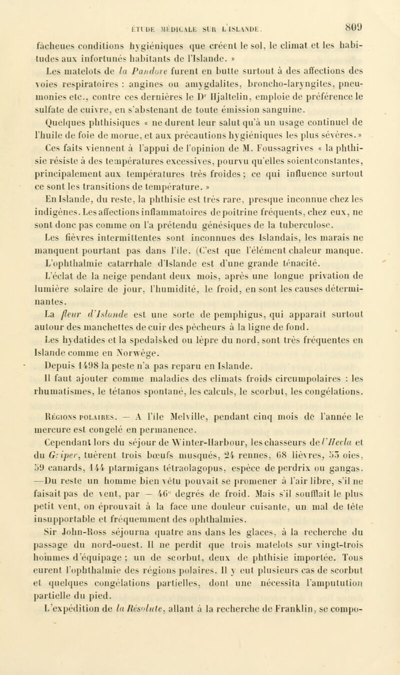fàcheues conditions hygiéniques que eréenl le sol, le climat et les habi- tudes aux infortunés habitants de l'Islande. » Les matelots de la Pandore furent en butte surtout à des affections des voies respiratoires : angines ou amygdalites, broncho-laryngites, pneu- monies etc., contre ces dernières le D' lljaltelin. emploie de préférence le sulfate de cuivre, en s'abstenant de toute émission sanguine. Quelques phthisiques « ne durent leur salut qu'à un usage continuel de l'huile de foie de morue, et aux précautions hygiéniques les plus sévères. » Ces faits viennent à l'appui de l'opinion de M. Foussagrives « laphlhi- sie résiste à des teaipératures excessives, pourvu qu'elles soientconstantes, principalement aux températures très froides; ce qui influence surtout ce sont les transitions de température. » En Islande, du reste, la phthisie esl très rare, presque inconnue chez les indigènes. Les affections inflammatoires de poitrine fréquents, chez eux, ne sont donc pas comme on l'a prétendu génésiques de la tuberculose. Les lièvres intermittentes sont inconnues des Islandais, les marais ne manquent pourtant pas dans l'Ile. (C'est que l'élément chaleur manque. L'ophthalmie catarrhale d'Islande est d'une grande ténacité. L'éclat de la neige pendant deux mois, après une longue privation de lumière solaire de jour, l'humidité, le froid, en sont les causes détermi- nantes. La /leur d'Islande est une sorte de pemphigus, qui apparaît surtout autour des manchettes decuir des pécheurs à la ligne de fond. Les hydatides et la spedalsked ou lèpre du nord, sont très fréquentes en Islande comme en Norwège. Depuis I i',18 la peste n'a pas reparu en Islande. Il faut ajouter comme maladies des climats froids circumpolaires : les rhumatismes, le tétanos spontané, les calculs, le scorbut, les congélations. Régions polaires. — A l'île Jlehille, pendant cinq mois de l'année le mercure est congelé en permanence. Cependant lors du séjour de Winter-IIarbour, les chasseurs del'f/ecla et du G:i]n'r. tuèrenf trois bœufs musqués. 2i rennes. 68 lièvres, >ô oies, 59 canards, 144 ptarmigans tétraolagopus, espèce de perdrix ou gangas. —Du reste un homme bien vêtu pouvait se promener à l'air libre, s'il ne faisait pas de vent, par — iti' degrés de froid. Mais s'il soufflait le plus petit vent, on éprouvait à la face une douleur cuisante, un mal de tète insupportable et fréquemment des ophthalmies. Sir John-Ross séjourna quatre ans dans les glaces, à la recherche du passage du nord-ouest. Il ne perdit que trois matelots sur vingt-trois hommes d'équipage ; un de scorbut, deux de phthisie importée. Tous eurent l'ophthalmie des régions polaires. Il \ eut plusieurs cas de scorbut et quelques congélations partielles, dont une nécessita l'amputution partielle du pied. L'expédition de la Résolute, allant à la recherche de Franklin, se compo-