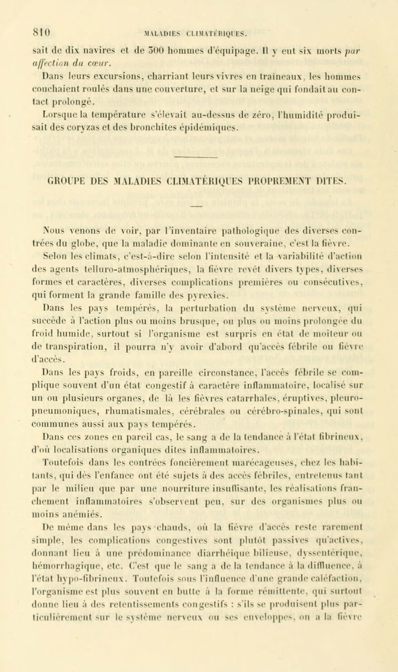 sait de dix navires et de 300 hommes d'équipage. Il y eut si\ morts par affection du cœur. Dans leurs excursions, charriant leurs vivres en traîneaux les hommes couchaient roulés dans une couverture, et sur la neige qui fondait au con- tact prolongé. Lorsque la température s'élevait au-dessus de zéro, l'humidité produi- sait des coryzas et des bronchites épidémiques. GROUPE DES MALADIES CLMATERIQCES PROPREMENT DITES. Nous venons de voir, par l'inventaire pathologique des diverses con- trées du globe, que la maladie dominante en souveraine, c'est la fièvre. Selon 1rs climats, c'est-à-dire selon l'intensité et la variabilité d'action des agents telluro-atmosphérîques, la fièvre revêt divers types, diverses formes et caractères, diverses complications premières ou consécutives, qui forment la grande famille des pyrexies. Dans les pays tempérés, la perturbation du système nerveux, qui succède à l'action plus ou moins brusque, ou plu* ou moins prolongée du froid humide, surtout si l'organisme esl surpris en étal de moiteur ou de transpiration, il pourra n'y avoir d'abord qu'accès féhrile ou lièvre d'accès. Dans les pays froids, en pareille circonstance, l'accès fébrile se com- plique SOUVenl d'un étal Congestifâ caractère inflammatoire, localise sur un ou plusieurs organes, de là les fièvres catarrhales, éruptives, pleuro- pneumoniques, rhumatismales, cérébrales ou cérébro-spinales, qui son! communes aussi aux pays tempérés. Dans ces zones en pareil cas, le sang a de la tendance à l'état fibrineux, d'où localisations organiques dites inflammatoires. Toutefois dans les contrées foncièrement marécageuses, chez les habi- tants, qui dès l'enfance ont été sujets à des accès fébriles, entretenus tant par le milieu que par une nourriture insuffisante, les réalisations fran- chement inflammatoires s'observenl peu. sur des organismes plus ou moins anémiés. De même dans les pays chauds, où la lièvre d'accès reste rarement simple, les complications congestives sont plutôt passives qu'actives, donnant lieu à une prédominance diarrhéique bilieuse, dyssentérique, hémorrhagique, etc. C'esl que le sang a de la tendance à la diflluence, A l'étal hypo-fibrineux. Toutefois sous l'influence d'une grandecaléfaction, l'organisme esl plus souvent en butte à la forme rémittente, qui surtout donne lieu à dos retentissements congestifs : s'ils se produisent plus par- ticulièrement sur le système nerveux ou ses enveloppes, on a la fièvre