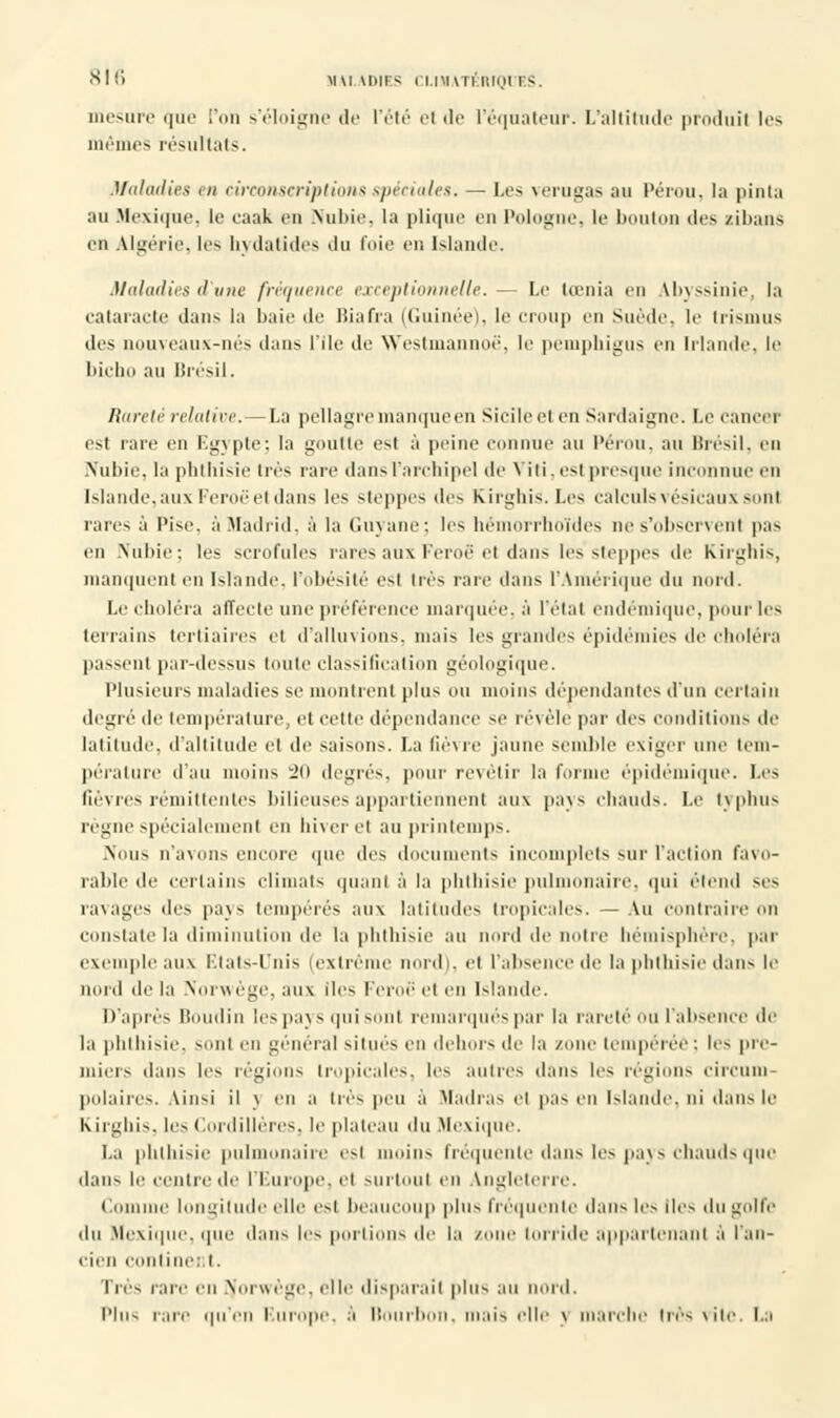 mesure que l'on s'éloigne de l'été el de Péqnateur. L'altitnde produit les mêmes résultat-». Maladies en circonscriptions spéciales. — Les verugas au Pérou, la pinta au Mexique, le caak en Nubie, la plii|ue en Pologne, le bouton dus zibaus en Algérie, 1rs hydatides du foie en Islande. Maladifs d une fréquence exceptionnelle. — Le tœnia en Abyssinie, la cataracte dans la baie de liiafra ((iuinée). le eroup en Suède, le Irisions des nouveaux-nés dan-. I île de Westmannoë, le pemphigus en Irlande, le bicbo au Brésil. Rareté relative.—La pellagre manque en Sicile el en Sardaigne. Le cancer est rare en Egypte; la goutte est à peine connue au Pérou, au Brésil, en .Nubie, la phthisie très rare dans l'archipel de Viti, est presque inconnue en Islande, aux Feroë et dans les steppes des Kirghis. Les calculs vésicaux sont rares à Pise, à Madrid, à la Guyane; les hémorrhoîdes nes'observenl pas en Nubie; les scrofules rares aux Feroë et dans les steppes de Kirghis, manquent en Islande, l'obésité est très rare dans l'Amérique du nord. Le éludera affecte une préférence marquée, à l'étal endémique, pour les terrains tertiaires el d'alluvions, mais les grandes épidémies de choléra passent par-dessus toute classification géologique. Plusieurs maladies se montrent plus ou moins dépendantes d'un certain degré de température, et cette dépendance se révèle par des conditions de latitude, d'altitude et de saisons. La fièvre jaune semble exiger une tem- pérature d'au moins 20 degrés, pour revêtir la forme épidémique. Les fièvres rémittentes bilieuses appartiennent aux pays chauds. Le typhus règne spécialement en hiver el au printemps. .Nous n'avons encore que des documents incomplets sur l'action favo- rable de certains climats quant à la phthisie pulmonaire, qui étend ses ravages des pays tempérés aux latitudes tropicales. — Au contraire on constate la diminution de la phthisie au nord de notre hémisphère, par exemple aux Etats-Unis (extrême nord), el l'absence de la phthisie dans le nord de la Norwège, aux îles Feroë el en Islande. D'après Boudin les pays qui sont remarqués par la rareté ou l'absence de la pbibisie. sont en général siinrs en dehors de la zone tempérée : les pre- miers dans les régions tropicales, les antres dans [es régions circum- polaires. Ainsi il \ en a très peu à Madras el pas en Islande, ni dans le Kirghis, les Cordillères, le plateau du Mexique. La phthisie pulmonaire esl moins fréquente dans les pays chauds que dans le centre de l'Europe, cl surtout en Angleterre. (aniline longitude elle esl beaucoup plus fréquente dans les des du golfe du Mexique, que dans les portions de la zone torride appartenant à l'an- cien eonline: I. Très rare en Norwège. elle disparait plus au nord. Plus pare qu'en Europe, à Bourbon, mais elle \ marche très \iie. La