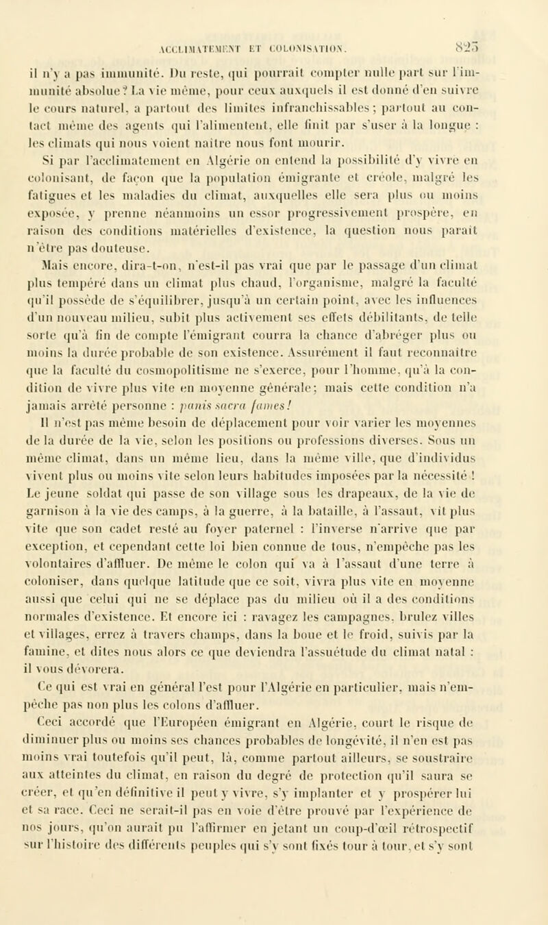 il n'\ ;i pas immunité. Du reste, qui pourrait compter nulle part mil- l'im- munité absolue ? La \ ie même, pour ceux auxquels il est donné d'en suivre le cours naturel, a partout des limites infranchissables; partout au con- tact même des agents qui l'alimentent, elle finit par s'user à la longue : les climats qui nous voient naître nous font mourir. Si par l'acclimatement en Algérie on entend la possibilité d'y vivre en colonisant, de façon que la population émigrante et créole, malgré les fatigues et les maladies du climat, auxquelles elle sera plus ou moins exposée, y prenne néanmoins un essor progressivement prospère, en raison des conditions matérielles d'existence, la question nous parait n'être pas douteuse. Mais encore, dira-t-on, n'est-il pas vrai que par le passage d'un climat plus tempéré dans un climat plus chaud, l'organisme, malgré la faculté qu'il possède de s'équilibrer, jusqu'à un certain point, avec les influences d'un nouveau milieu, subit plus activement ses effets débilitants, dételle sorte qu'à fin de compte l'émigrant courra la chance d'abréger plus ou moins la durée probable de son existence. Assurément il faut reconnaître que la faculté du cosmopolitisme ne s'exerce, pour l'homme, qu'à la con- dition de vivre plus vite en moyenne générale; mais cette condition n'a jamais arrêté personne : panis sacra /unies! 11 n'est pas même besoin de déplacement pour voir varier les moyennes de la durée de la vie, selon les positions ou professions diverses. Sous un même climat, dans un même lieu, dans la même ville, que d'individus \ ivent plus ou moins vite selon leurs habitudes imposées par la nécessité ! Le jeune soldat qui passe de son village sous les drapeaux, de la vie de garnison à la vie des camps, à la guerre, à la bataille, à l'assaut, vit plus vite que son cadet resté au foyer paternel : l'inverse n'arrive que par exception, et cependant cette loi bien connue de tous, n'empêche pas les volontaires d'affluer. De même le colon qui va à l'assaut d'une terre à coloniser, dans quelque latitude que ce soit, vivra plus vile en moyenne aussi que celui qui ne se déplace pas du milieu où il a des conditions normales d'existence. Et encore ici : ravagez les campagnes, brûlez villes et villages, errez à travers champs, dans la boue et le froid, suivis par la famine, et dites nous alors ce que deviendra l'assuétude du climat natal : il vous dévorera. Ce qui est vrai en général l'est pour l'Algérie en particulier, mais n'em- pêche pas non plus les colons d'affluer. Ceci accordé que l'Européen émigrant en Algérie, court le risque de diminuer plus ou moins ses chances probables de longévité, il n'en est pas moins vrai toutefois qu'il peut, là, comme partout ailleurs, se soustraire aux atteintes du climat, en raison du degré de protection qu'il saura se créer, et qu'en définitive il peut y vivre, s'y implanter et y prospérer lui et sa race. Ceci ne serait-il pas en voie d'être prouvé par l'expérience de nos jours, qu'on aurait pu l'affirmer en jetant un coup-d'œil rétrospectif sur l'histoire des différents peuples qui s'y sont fixés tour à tour, et s'y sont