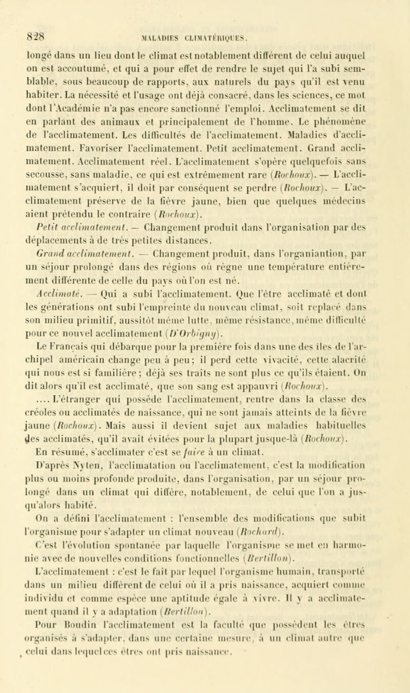 longé dans un lieu dont le climat esl notablement différent de celui auquel on est accoutumé, et qui a pour effet de rendre le sujet qui l'a subi sem- blable, sous beaucoup de rapports, aux naturels du pays qu'il est venu habiter. La nécessité et l'usage ont déjà consacré, dans les sciences, ce mot dont l'Académie n'a pas encore sanctionné l'emploi. Acclimatement se dit en parlant des animaux et principalement de l'homme. Le phénomène de l'acclimatement. Les difficultés de l'acclimatement. Maladies d'accli- matement. Favoriser l'acclimatement. Petit acclimatement. Grand accli- matement. Acclimatement réel. L'acclimatement s'opère quelquefois sans secousse, sans maladie, ce qui est extrêmement rare (Rochoux).— L'accli- matement s'acquiert, il doit par conséquent se perdre [Rochoux). — L'ac- climatement préserve de la fièvre jaune, bien que quelques médecins aient prétendu le < traire (Rochoux). l'etit acclimatement. — Changement produit dans l'organisation par des déplacements à de très petites distances. Grand acclimatement. — Changement produit, dans l'organiantion, par un séjour prolongé dans îles régions où régne une température entière- ment différente de celle du pays où l'on est né. Acclimaté. — Oui a subi l'acclimatement. Que l'être acclimaté et dont les générations ont subi l'empreinte du nouveau climat, suit replacé dans son milieu primitif, aussitôt me lutte, même résistance, même difficulté pour ce nouvel acclimatement (D'Orbigny). Le Français qui débarque pour la première lois dans une des îles de l'ar- chipel américain change peu à peu; il perd cette vivacité, celle alacrité qui nous esl si familière: déjà ses traits ne sent plus ce qu'ils étaient. On dit alors qu'il esl acclimaté, que son sang est appauvri (Rochoua . ....L'étranger qui possède l'acclimatement, rentre dans la classe des erenles ou acclimatés de naissance, qui ne sont jamais atteints de la fièvre jaune (Rochoux). Mais aussi il devient sujet aux maladies habituelles des acclimatés, qu'il avait évitées pour la plupart jusque-là (Rochoux). En résumé, s'acclimater c'est se juice à un climat. D'après Nyten, l'acclimatation ou l'acclimatement, c'est la modification plus ou moins profonde produite, dans l'organisation, par un séjour pro- longé dans un climat qui diffère, notablement, de celui que l'on a jus- qu'alors habité. (>n a défini l'acclimatement : l'ensemble des modifications que subit l'organisme pour s'adapter un climat nouveau (Rochard). (.'est l'évolution spontanée par laquelle l'organisme se met en harmo- nie avec de nouvelles conditions fonctionnelles (Bertillon . L'acclimatemenl : c'est le fait par lequel l'organisme humain, transporté dans un milieu diffèrent de celui OÙ il a pris naissance, acquiert comme individu et e spèce une aptitude égale à \ivrc. Il \ a acclimate- ment quand il \ a adaptation (Bertillon). Pour II lin l'acclimatemenl est la faculté que possèdenl les êtres organisés à s'adapter, dans une certaine mesure à un climat autre que celui dans lequel ces ôlrcs ont pris naissance.