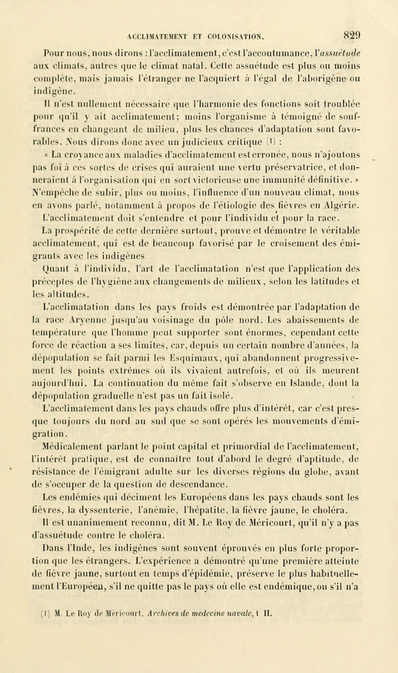 Pour nous, nous dirons : l'acclimatement, c'est l'accoutumance, Yassuètujie aux climats, autres que le climat natal. Celle assuétude est plus ou moins complète, mais jamais l'étranger ne L'acquiert à l'égal de l'aborigène ou indigène. 11 n'est nullement nécessaire que l'harmonie des fonctions soit troublée pour qu'il y ait acclimatement; moins l'organisme à témoigné de souf- frances en changeant de milieu, plus les chances d'adaptation sont favo- rables. Nous dirons donc avec un judicieux critique (•) : <■ La croyanceaux maladies d'acclimatement est erronée, nous n'ajoutons pas foi à ces sortes de crises qui auraient une vertu préservatrice, et don- neraient à l'organisation qui en sort victorieuse une immunité définitive. » N'empêche de subir, plus ou moins, l'influence d'un nouveau climat, nous en avons parlé, notamment à propos de l'étiologie des lièvres en Algérie. L'acclimatement doit s'entendre et pour l'individu et pour la race. La prospérité de cette dernière surtout, prouve et démontre le véritable acclimatement, qui est de beaucoup favorisé par le croisement des émi- grants avec les indigènes Qnant à l'individu, l'art de l'acclimatation n'est que l'application des préceptes de l'hygiène aux changements de milieux, selon les latitudes et les altitudes. L'acclimatation dans les pays froids est démontrée par l'adaptation de la race Aryenne jusqu'au voisinage du pôle nord. Les abaissements de température que l'homme peut supporter sont énormes, cependant celte force de réaction a ses limites, car, depuis un certain nombre d'années, la dépopulation se fait parmi les Esquimaux, qui abandonnent progressive- ment les points extrêmes où ils vivaient autrefois, et où ils meurent aujourd'hui. La continuation du même fait s'observe en Islande, dont la dépopulation graduelle n'est pas un fait isolé. L'acclimatement dans les pays cliauds offre plus d'intérêt, car c'est pres- que toujours du nord au sud que se sont opérés les mouvements d'émi- gration. Médicalement parlant le point capital et primordial de l'acclimatement, l'intérêt pratique, est de connaître tout d'abord le degré d'aptitude, de résistance de l'émigrant adulte sur les diverses régions du globe, avant de s'occuper de la question de descendance. Les endémies qui déciment les Européens dans les pays chauds sont les lièvres, la dyssenterie, l'anémie, l'hépatite, la lièvre jaune, le choléra. Il est unanimement reconnu, dit M. Le Roy de Méricourt, qu'il n'y a pas d'assuétude contre le choléra. Dans l'Inde, les indigènes sont souvent éprouvés en plus forte propor- tion (pie les étrangers. L'expérience a démontré qu'une première atteinte de fièvre jaune, surtout en temps d'épidémie, préserve le plus habituelle- ment l'Européen, s'il ne quitte pas le pays où elle est endémique, ou s'il n'a