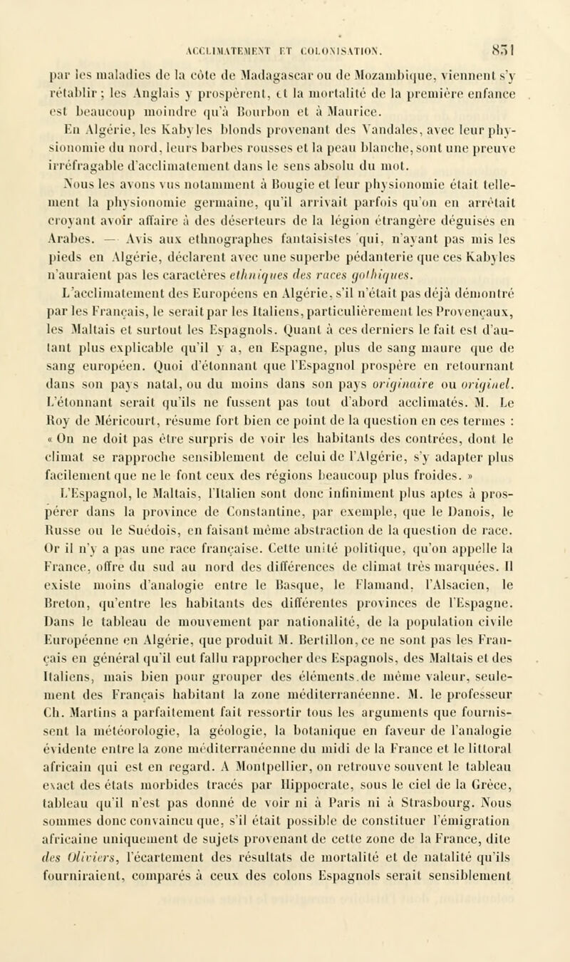 par les maladies de la cote de Madagascar ou de Mozambique, viennent s'y rétablir ; les Anglais y prospèrent, tt la mortalité de la première enfance est beaucoup moindre qu'à Bourbon et à Maurice. En Algérie, les Kabyles blonds provenant des Vandales, avec leur phy- sionomie du nord, leurs barbes rousses et la peau blanche,sont une preuve irréfragable d'acclimatement dans le sens absolu du mot. .Nous les avons vus notamment à Bougie et leur physionomie était telle- ment la physionomie germaine, qu'il arrivait parfois qu'on en arrêtait croyant avoir affaire à des déserteurs de la légion étrangère déguisés en Arabes. - Avis aux ethnographes fantaisistes qui, n'ayant pas mis les pieds en Algérie, déclarent avec une superbe pédanterie que ces Kabyles n'auraient pas les caractères ethniques des races gothiques. L'acclimatement des Européens en Algérie, s'il n'était pas déjà démontré parles Français, le serait par les Italiens, particulièrement les Provençaux, les Maltais et surtout les Espagnols. Quant à ces derniers le fait est d'au- tant plus explicable qu'il y a, en Espagne, plus de sang maure que de sang européen. Quoi d'étonnant que l'Espagnol prospère en retournant dans son pays natal, ou du moins dans son pays originaire ou originel. L'étonnant serait qu'ils ne fussent pas tout d'abord acclimatés. M. Le Boy de Méricourt, résume fort bien ce point de la question en ces ternies : « On ne doit pas être surpris de voir les habitants des contrées, dont le climat se rapproche sensiblement de celui de l'Algérie, s'y adapter plus facilement que ne le font ceux des régions beaucoup plus froides. » L'Espagnol, le Maltais, l'Italien sont donc infiniment plus aptes à pros- pérer dans la province de Constantine, par exemple, que le Danois, le Busse ou le Suédois, en faisant même abstraction de la question de race. Or il n'y a pas une race française. Celte unité politique, qu'on appelle la France, offre du sud au nord des différences de climat très marquées. Il existe moins d'analogie entre le Basque, le Flamand, l'Alsacien, le Breton, qu'entre les habitants des différentes provinces de l'Espagne. Dans le tableau de mouvement par nationalité, de la population civile Européenne en Algérie, que produit M. Berlillon,ce ne sont pas les Fran- çais en général qu'il eut fallu rapprocher des Espagnols, des Maltais et des Italiens, mais bien pour grouper des éléments.de même valeur, seule- ment des Français habitant la zone méditerranéenne. M. le professeur Ch. Martins a parfaitement fait ressortir tous les arguments que fournis- sent la météorologie, la géologie, la botanique en faveur de l'analogie évidente entre la zone méditerranéenne du midi de la France et le littoral africain qui est en regard. A Montpellier, on retrouve souvent le tableau exact des états morbides tracés par Hippocrale, sous le ciel de la Grèce, tableau qu'il n'est pas donné de voir ni à Paris ni à Strasbourg. Nous sommes donc convaincu que, s'il était possible de constituer l'émigration africaine uniquement de sujets provenant de cette zone de la France, dite des Oliviers, l'écartement des résultats de mortalité et de natalité qu'ils fourniraient, comparés à ceux des colons Espagnols serait sensiblement