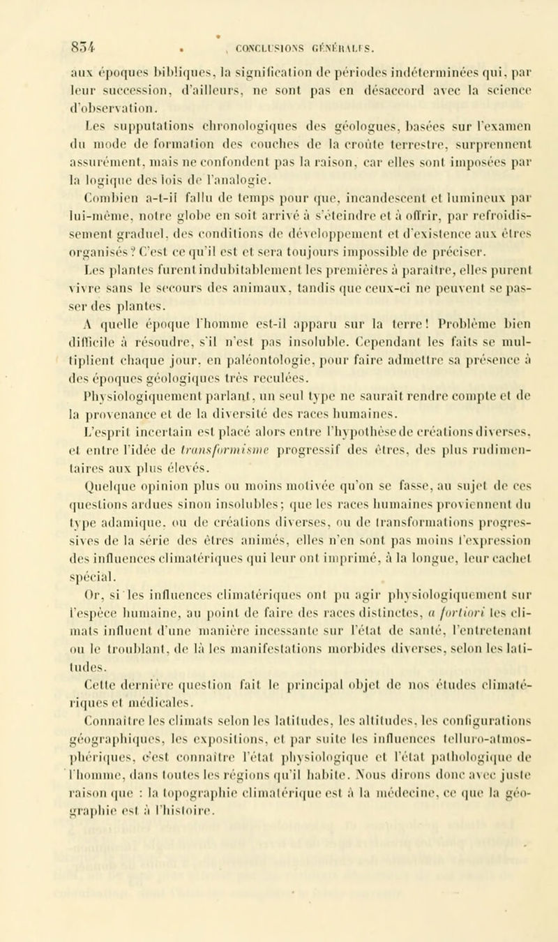 ;ui\ époques bibliques, la signification de périodes indéterminées qui, par leur succession, d'ailleurs, ne sont pas en désaccord avec la science d'obsen ation. Les supputations chronologiques des géologues, basées sur l'examen du mode de formation des couches de la croûte terrestre, surprennent assurément, niais ne confondent pas la raison, car elles soûl imposées par la logique des lois de l'analogie. Combien a-t-il fallu de temps pour que. incandescent et lumineux par lui-même, notre globe en soit arrivé à s'éteindre cl à offrir, par refroidis- sement graduel, des conditions de développemenl et d'existence aux êtres organisés ? C'est ce qu'il esl et sera toujours impossible de préciser. Les plantes furent indubitablement les premières à paraître, elles purent vivre sans le secours des animaux, tandis que ceux-ci ne peuvent se pas- ser des plantes. A quelle époque ['homme est-il apparu sur la terre! Problème bien difficile à résoudre, s'il n'est pas insoluble. Cependanl les faits se mul- tiplient chaque jour, en paléontologie, pour faire admettre sa présence à des époques géologiques très reculées. Physiologiquement parlant, un seul type ne saurait rendre compte et de la provenance et de la diversité des races humaines. L'esprit incertain est placé alors entre l'hypothèse de créations diverses, et entre l'idée de transformisme progressif des êtres, des plus rudiinen- taires aux plus élevés. Quelque opinion plus ou moins motivée qu'on se fasse, au sujet de ces questions ardues sinon insolubles; que les races humaines proviennent du type adamique. ou de créations diverses, ou de transformations progres- sives de la série des êtres animés, elles n'en sont pas moins l'expression des influences climatériques qui leur ont imprimé, à la longue, leur cachet spécial. Or, si les influences climatériques onl pu agir physiologique ment sur l'espèce humaine, au point de faire des races distinctes, a fortiori les cli- mats influent d'une manière incessante sur l'état de santé, l'entretenant ou le troublant, de là les manifestations morbides diverses, selon les lali- tudes. Cette dernière question fait le principal objel de nos études climaté- riques et médicales. Connaître les climats selon les latitudes, les altitudes, les configurations géographiques, les expositions, et par suite les influences lellui■o-alinos- phériques, c'est connaître l'étal physiologique et l'état pathologique de l'homme, dans i ou tes les régions qu'il habite. Nous dirons donc avec juste raison que : la topographie climatérique est a la médecine, ce que la géo- graphie est à l'histoire.