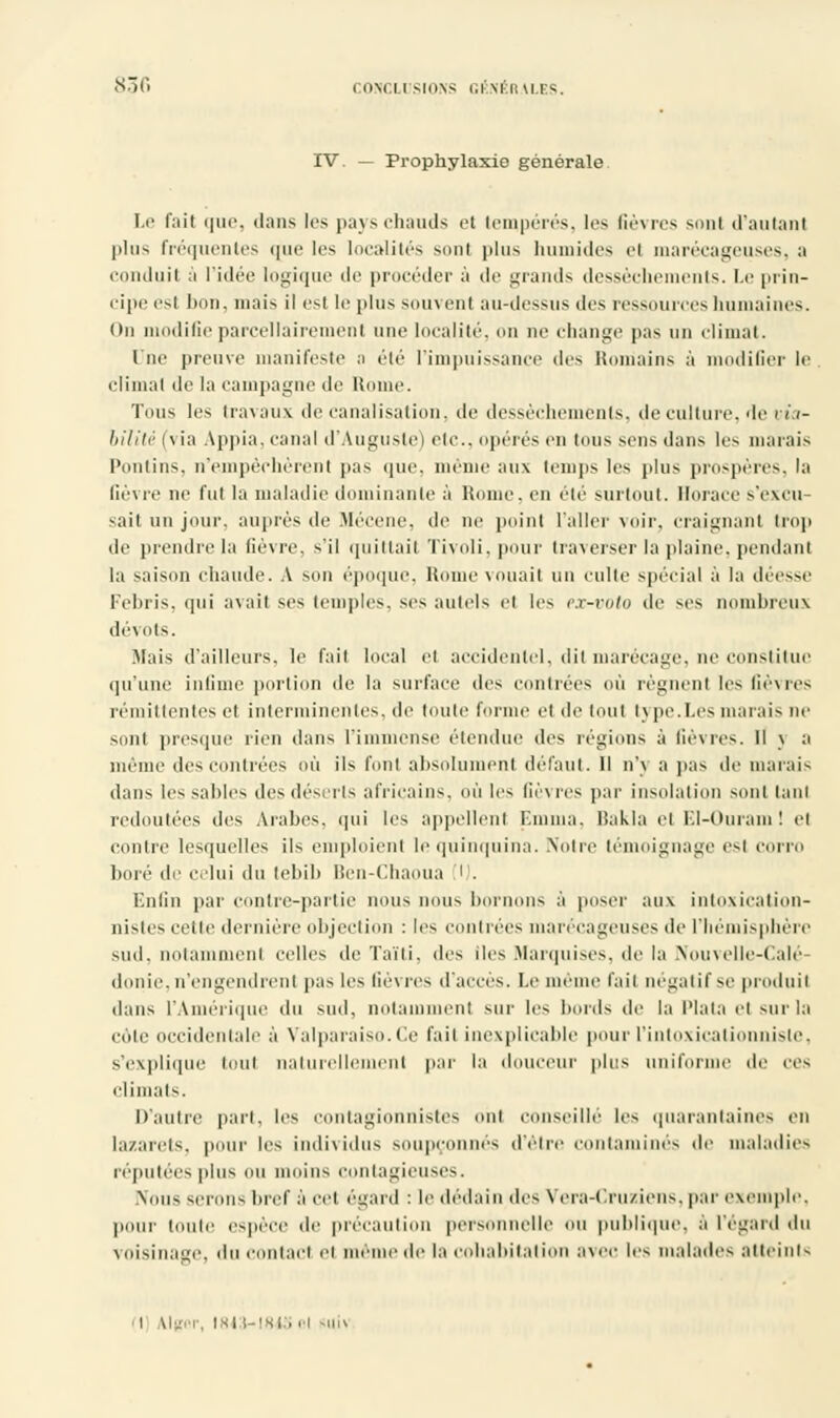 IV. — Prophylaxie générale Le faîl que, dans les pays chauds et tempérés, les fièvres sonl d'autant plus fréquentes que les localités sonl plus humides el marécageuses, a conduit à l'idée logique de procéder à de grands dessèchements. Le prin- cipe esl bon, mais il esl If plus souvent au-dessus des ressources humaines. On modifieparcellairement une localité, on ne change pas un climat. One preuve manifeste n été l'impuissance des Romains à modifier le climat île la campagne de Home. Tous les travaux de canalisation. de dessèchements, de culture, de via- bilité (\ ia Appia. canal d'Auguste) etc., opérés en Ions sens dans les marais Pontins, n'empêchèrent pas que. même aux (emps les plus prospères, la lièvre ne fut la maladie dominante à Home, en été surtout. Horace s'excu- sait un jour, auprès de Mécène, de ne point l'aller voir, Craignant trop de prendre la fièvre, s'il quittait Tivoli, pour traverser la plaine, pendant la saison chaude. A son époque, Rome vouait un culte spécial à la déesse Febris, qui avait ses temples, ses autels et les px-woto de ses nombreux dévots. Mais d'ailleurs, le fait local el accidentel, dit marécage, ne constitue qu'une infime portion de la surface des contrées où règnenl les fièvres rémittentes et interminentes, de toute forme et de tout type.Les marais ne sont presque rien dans l'immense étendue des régions à fièvres. Il \ a même des contrées où ils l'ont absolument défaut. 11 n'\ a pas de marais dans les sables des déserts africains, où 1rs fièvres par insolation sont tant redoutées des Arabes, qui les appellent Emma, Bakla el El-Ouram! et contre lesquelles ils emploient le quinquina. Notre témoignage est corro bore de celui du lebib Ben-Chaoua i . Enfin par contre-partie nous nous bornons à poser aux intoxication- nisles celle dernière objection : les contrées marécageuses de l'hémisphère sud, notamment celles de Taïti, des lies Marquises, de la Nouvelle-Calé- donie, n'engendrent pas les fièvres d'accès. Le même l'ail négatif se produii dans l'Amérique du sud, notamment sur les bords de la l'Iata el sur la cote occidentale à Valparaiso.Ce l'ait inexplicable pour l'intoxicalionnisle, s'explique touf naturellement par la douceur plus uniforme de ces climats. D'autre part, les contagionnistes ont conseille les quarantaines en lazarets, pour les individus soupçonnes d'être contaminés de maladies réputées plus nu moins contagieuses. Nous serons bref à cet égard : le dédain des Yora-Cruziens. par exemple. pour toute espèce de précaution personnelle ou publique, à l'égard du voisinage, da < tact el même de la cohabitation avec les malades atteints I Mger, 184 M843ol ftui>