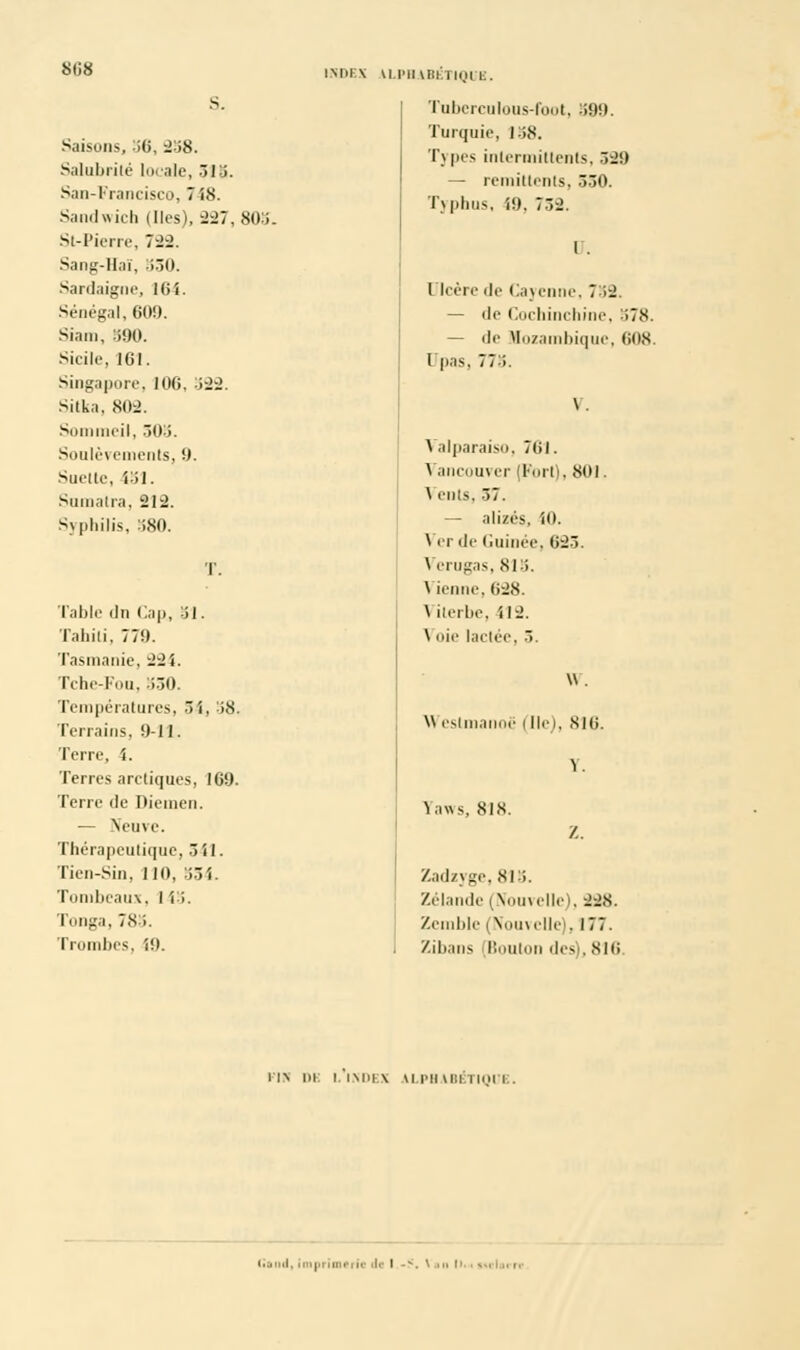 Saisons, 36, 238. Salubrité locale, 518. San-Francisco, 748. Sandwich (lies), 227, 803 Si-Pierre, 722. Sang-Haï, 530. Sardaigne, 161. Sénégal, 609. Siain, 590. Sicile, ICI. Singapore, 106, 322. Sitka, 802. Sommeil, 303. Soulèvements, 9. Suette, 151. Sumatra, 212. Syphilis. 380. Table du Cap, 51. Tahiti, 770. Tasmanie, 22i. Tche-Fou, 550. Températures, 54, -58. Terrains. 0-11. Terre, i. Terres arctiques, 100. Terre de Diemen. ■— Neuve. Thérapeutique,541. Tien-Sin, 110, 554. Tombeaux, I i i. Tonga, 78 i. Trombes, 10. INDEX U.IMIWII ll(,ll g. Tuberculous-foot, 399. Turquie, 158. Types intermittents, 329 — rémittents, 330. Typhus, i9, 732. r. Ulcère de Cayenne, 712, — de Cochinchine, 378. — de Mozambique, tins l pas, 773. Valparaiso, 761. Vancouver (Fort), 801. \ ents. 37. — alizés, 10. \ er de Guinée, 623. Verugas, 815. \ ienne, 628. \ iterbe, 112. \ oie lactée, 3. W. \\ estmanoë (Ile), 816. Y. Faws, 818. Z. Zadzyge, 815. Zélande (Nouvelle), 228. Zemble (Nouvelle), 177. Zilians (Boulon drv. 816 UN l)i: L INDEX ALPHABETIQUE. (■and, imprimerie ')»• I -S. \ a