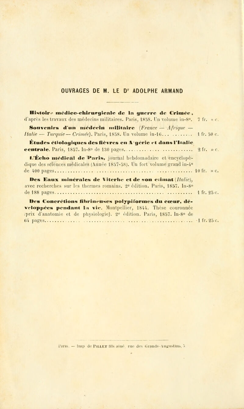 OUVRAGES DE M. LE Dr ADOLPHE ARMAND Histoir.- médico-chirurgicale de la guerre de Crimée . d'après les travaux des médecins militaires. Paris, 1858. Un volume in-8°. 7 fr. » c. Souvenirs d'un médeein militaire (France — Afrique — Italie — Turquie— Crimée). Paris, 1858. Un volume in-16 I fr. 50 c. Études étiologiques des fièvres en \ g«-rie et dans l'Italie centrale. Paris, 1857. In-8° de 130 pages 2 fr. » c. I/Éclio médical de »*:iris, journal hebdomadaire et encyclopé- dique des sciences médicales (Année 1857-58). Un fort volume grand in-4° de 400 pages 10 fr. » c. Hes Eaux minérales de %'iterbe et de son eiimat {Italie), avec recherches sur les thermes romains. 2e édition. Paris, 1857. In-8° de 188 pages 1 fr. 25 c. Des Concrétions fihrineuses polypi formes du cœur, dé- veloppées pendant l;i vie. Montpellier, 1844. Thèse couronnée iprix d'anatomie et de physiologie). 2e édition. Paris, 1857. In-8° de 64 pages -1 fr. 25 c. Itu|i de Pillet (Ils aine rue des (Îrands-Augustins, ■