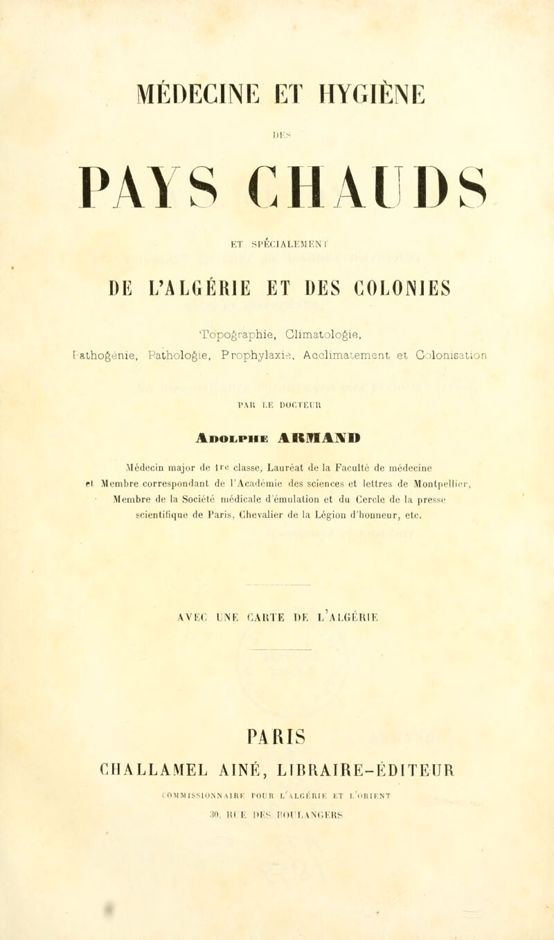 PAYS CHAUDS ET SPECIALEMENI DE L'ALGÉRIE ET DES COLONIES Topographie, Climatologie, F athogénie, Pathologie, Prophylaxie., Acclimatement et Colonisation PAR 1.1', DOCTEUR Adolphe AB6JI IV il Médecin major de ire classe. Lauréat de la Faculté de médecine et Membre correspondant de l'Académie des sciences et lettres de Montpellier, Membre de la Société médicale d'émulation et du Cercle de la presse scientifique de Paris, Chevalier de la Légion d'honneur, etc. AVEC UNE CAUTE DE L ALGERIE PARIS CHALLAMEL AÎNÉ, LIBRAIRE-ÉDITEUR COMMISSIONNAIRE l'OUIl l'aLGÉIUI 11 I HIKNT 30, RLE DES ROULANGERS