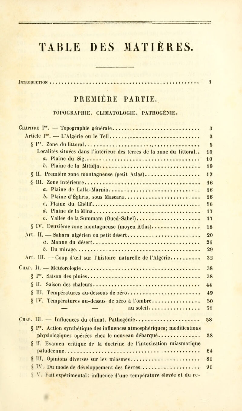 Introduction PREMIERE PARTIE. TOPOGRAPHIE. CLIMATOLOGIE. PATHOGÉNIE. Chapitre Ier. — Topographie générale 3 Article I. — L'Algérie ou le Tell 3 §1. Zone du littoral 5 Localités situées dans l'intérieur des terres de la zone du littoral.. 10 a. Plaine du Sig 10 b. Plaine de la Mitidja 10 § II. Première zone montagneuse (petit Atlas) 12 § III. Zone intérieure 16 a. Plaine de Lalla-Marnia 16 b. Plaine d'Éghris, sous Mascara 16 c. Plaine du Chélif 16 d. Plaine de la Mina 17 e. Vallée de la Summam (Oued-Sahel) 17 § IV. Deuxième zone montagneuse (moyeu Atlas) 18 Art. II. — Sahara algérien ou petit désert 20 a. Manne du désert 26 b. Du mirage 29 Art. III. — Coup d'oeil sur l'histoire naturelle de l'Algérie 32 Chap. II. — Météorologie 38 § Ier. Saison des pluies 38 § II. Saison des chaleurs 44 § III. Températures au-dessous de zéro 49 § IV. Températures au-dessus de zéro à l'ombre 50 — — au soleil 51 Chap. III. — Influences du climat. Pathogénie 58 § I. Action synthétique des influences atmosphériques; modifications physiologiques opérées chez le nouveau débarqué 58 § II. Examen critique de la doctrine de l'intoxication miasmatique paludéenne 64 § III. Opinions diverses sur les miasmes 81 § IV. Du mode de développement des fièvres 91