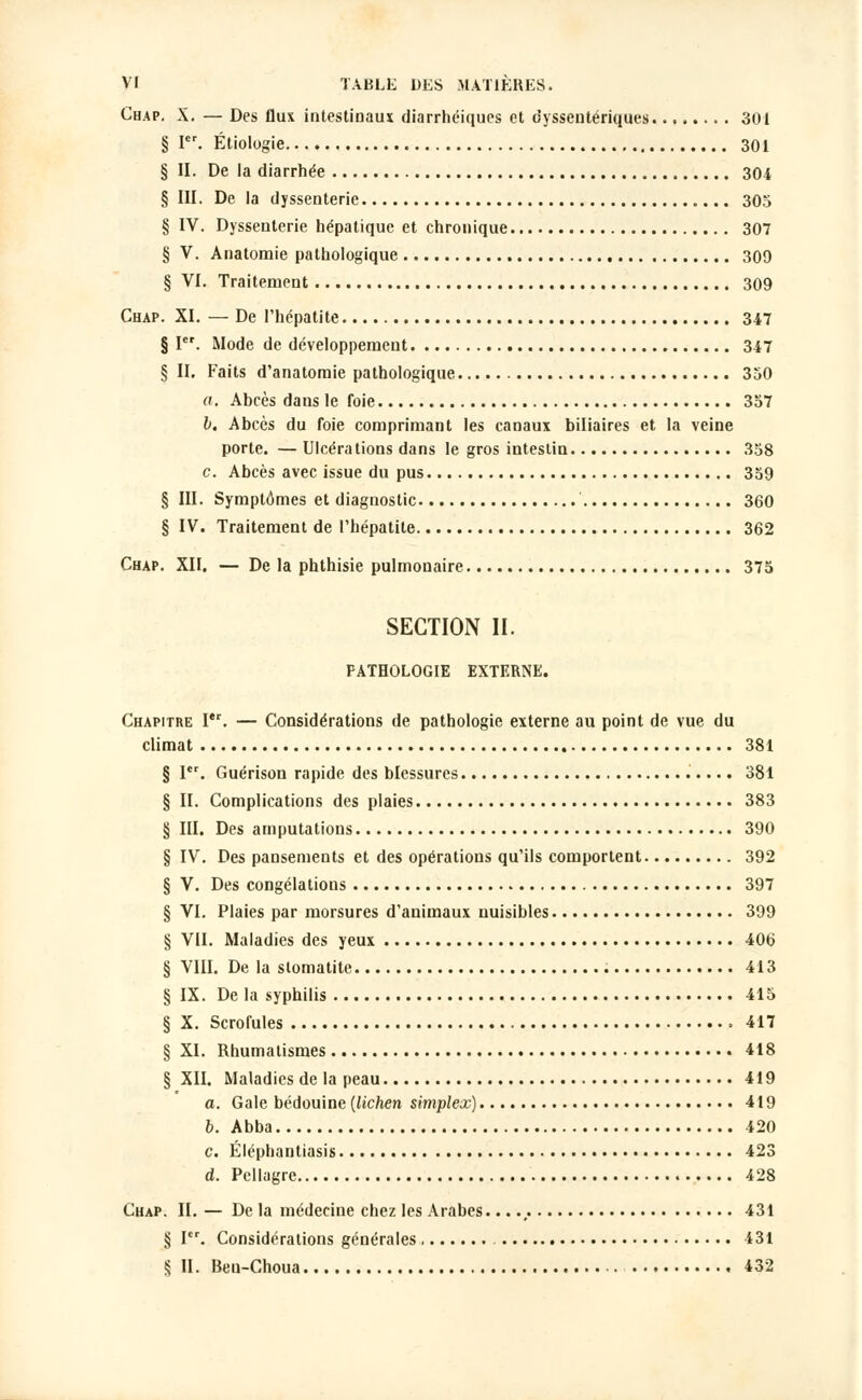 Chap. X. — Des flux intestinaux diarrhéiques et dyssentériques 301 § Ier. Étiologie 301 § II. De la diarrhée 304 § III. De la dyssenterie 305 § IV. Dyssenterie hépatique et chronique 307 § V. Anatoraie pathologique 309 § VI. Traitement 309 Chap. XI. — De l'hépatite 347 § Ier. Mode de développement 347 § II. Faits d'anatoraie pathologique 350 a. Abcès dans le foie 357 b. Abcès du foie comprimant les canaux biliaires et la veine porte. — Ulcérations dans le gros intestin 358 c. Abcès avec issue du pus 359 § III. Symptômes et diagnostic 360 § IV. Traitement de l'hépatite 362 Chap. XII. — De la phthisie pulmonaire 375 SECTION II. PATHOLOGIE EXTERNE. Chapitre Ier. — Considérations de pathologie externe au point de vue du climat 381 § Ier. Guérison rapide des blessures 381 § II. Complications des plaies 383 § III. Des amputations 390 § IV. Des pansements et des opérations qu'ils comportent 392 § V. Des congélations 397 § VI. Plaies par morsures d'animaux nuisibles 399 § VU. Maladies des yeux 406 § VIII. De la stomatite 413 § IX. De la syphilis 415 § X. Scrofules » 417 § XI. Rhumatismes 418 § XII. Maladies de la peau 419 a. Gale bédouine (lichen simplex) 419 b. Abba 420 c. Éléphantiasis 423 d. Pellagre 428 Chap. II. — De la médecine chez les Arabes....,. 431 § I. Considérations générales 431 § II. Beu-Choua 432