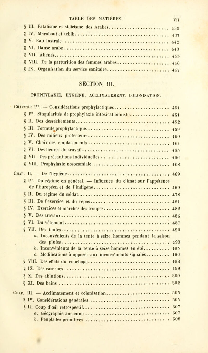 § III. Fatalisme et stoïcisme des Arabes 435 § IV. Marabout et tebib 437 § V. Eau lustrale 442 § VI. Danse arabe 443 § VII. Aliénés 445 § VIII. De la parturition des femmes arabes 446 § IX. Organisation du service sanitaire 447 SECTION III. PROPHYLAXIE. HYGIÈNE. ACCLIMATEMENT. COLONISATION. Chapitre Ier. — Considérations prophylactiques , 451 § I. Singularités de prophylaxie intoxicationniste 451 § II. Des dessèchements 452 § III. Formule prophylactique 459 § IV. Des milieux protecteurs 460 § V. Choix des emplacements 464 § VI. Des heures du travail 465 § VII. Des précautions individuelles 466 § VIII. Prophylaxie nosocomiale » 468 Chap. II. — De l'hygiène. 469 § Ier. Du régime en général. — Influence du climat sur l'appétence de l'Européen et de l'indigène 469 § II. Du régime du soldat 478 § III. De l'exercice et du repos 481 § IV. Exercices et marches des troupes 482 § V. Des travaux 486 § VI. Du vêtement 487 § VII. Des tentes 490 a. Inconvénients de la tente à seize hommes pendant la saison des pluies 493 6. Incouvénients de la tente à seize hommes en été 495 c. Modifications à opposer aux inconvénients signalés 496 § VIII. Des effets du couchage 498 § IX. Des casernes 499 § X. Des ablutions . 500 § XI. Des bains 502 Chap. III. — Acclimatement et colonisation 505 § I'r. Considérations générales. 305 § II. Coup d'œil rétrospectif. 307 a. Géographie ancienne 307 b. Peuplades primitives. <«.«.............. • • • 308