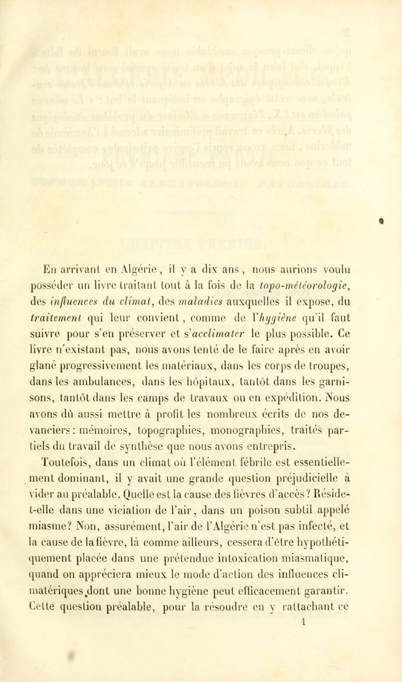 posséder un livre traitant tout à la fois de la topo-météorologie, des influences du climat, des maladies auxquelles il expose, du traitement qui leur convient, comme de l'hygiène qu'il faut suivre pour s'en préserver et s'acclimater le plus possible. Ce livre n'existant pas, nous avons tenté de le faire après en avoir glané progressivement les matériaux, dans les corps de troupes, dans les ambulances, dans les hôpitaux, tantôt dans les garni- sons, tantôt dans les camps de travaux ou en expédition. Nous avons dû aussi mettre à profit les nombreux écrits de nos de- vanciers : mémoires, topographies, monographies, traités par- tiels du travail de synthèse que nous avons entrepris. Toutefois, dans un climat où l'élément fébrile est essentielle- ment dominant, il y avait une grande question préjudicielle à vider au préalable. Quelle est la cause des lièvres d'accès ? Réside- t-elle dans une vicialion de l'air, dans un poison subtil appelé miasme? Non, assurément, l'air de l'Algérie n'est pas infecté, et la cause de lafièvre, là comme ailleurs, cessera d'être hypothéti- quement placée dans une prétendue intoxication miasmatique, quand on appréciera mieux le mode d'action des influences cli- malériques.dont une bonne hygiène peut efficacement garantir. Cette question préalable, pour la résoudre en y rattachant ce 1