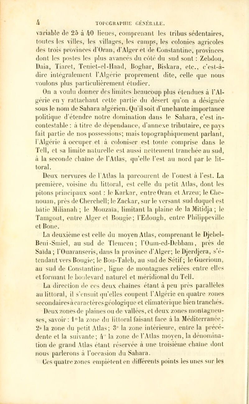 variable de 25 à hO lieues, comprenant les tribus sédentaires, toutes les villes, les villages, les camps, les colonies agricoles des trois provinces d'Oran, d'Alger et de Constantine, provinces dont les postes les plus avancés du côté du sud sont : Zebdou, Daia, Tiaret, Teniet-el-Haad, Bogbar, Biskara, etc., c'est-tà- dire intégralement l'Algérie proprement dite, celle que nous voulons plus particulièrement étudier. On a voulu donner des limites beaucoup plus étendues à l'Al- gérie en y rattachant cette partie du désert qu'on a désignée sous le nom de Sahara algérien. Qu'il soit d'unehaute importance politique d'étendre notre domination dans le Sahara, c'est in- contestable : à titre de dépendance, d'annexé tributaire, ce pays l'ait partie de nos possessions; mais topographiquement parlant, l'Algérie à occuper et à coloniser est toute comprise dans le Tell, et sa limite naturelle est aussi nettement tranchée au sud, à la seconde chaîne de l'Atlas, qu'elle l'est au nord par le lit- toral . Deux nervures de l'Atlas la parcourent de l'ouest à l'est. La première, voisine du littoral, est celle du petit Atlas, dont les pitons principaux sont : le Karkar, entre Oran et Arzeu; le Cbe- nouan, près deCbercbell; le Zackar, sur le versant sud duquel est bâtie Milianah ; le Mouzaïa, limitant la plaine de la Mitidja ; le Tamgout, entre Alger et Bougie; l'Edough, entre Philjppeville et Bone. La deuxième est celle du moyen Atlas, comprenant le Djebel- Beni-Smiel, au sud de Tlemcen ; l'Oum-ed-Debbam, près de Saïda ; l'Ouaranseris, dans la province d'Alger; leDjerdjera, s'é- tendant vers Bougie; le Bou-Taleb, au sud de Sétif ; le Guerioun, au sud de Constantine, ligne de montagnes reliées entre elles et formant le boulevard naturel et méridional du Tell. La direction de ces deux chaînes étant à peu près parallèles au littoral, il s'ensuit qu'elles coupent l'Algérie en quatre zones secondairesacaractèresgéologique et climatérique bien tranchés. Deux zones de plaines ou de vallées, et deux zones montagneu- ses, savoir : l°Ia zone du littoral faisant face à la Méditerranée ; 2« la zone du petit Atlas; 3° la zone intérieure, entre la précé- dente et la suivante; h la zone de l'Atlas moyen, la dénomina- tion de grand Allas étant réservée à une troisième chaîne dont nous parlerons à l'occasion du Sahara. Ces quatre zones empiètent et! différents points les unes sur les