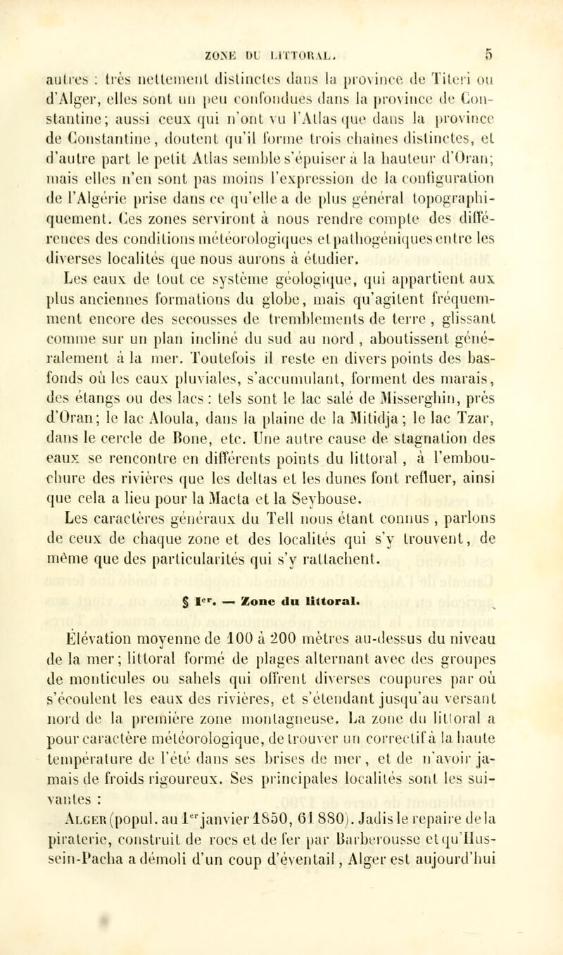 autres : très nettement distinctes dans la province de Titeri ou d'Alger, elles sont un peu confondues dans la province de Con- stantine; aussi ceux qui n'ont vu l'Atlas que dans la province de Constantine, doutent qu'il forme trois chaînes distinctes, et d'autre part le petit Atlas semble s'épuiser a la hauteur d'Oran; mais elles n'en sont pas moins l'expression de la configuration de l'Algérie prise dans ce qu'elle a de plus général topographi- quement. Ces zones serviront à nous rendre compte des diffé- rences des conditions météorologiques etpathogéniquesentre les diverses localités que nous aurons à étudier. Les eaux de tout ce système géologique, qui appartient aux plus anciennes formations du globe, mais qu'agitent fréquem- ment encore des secousses de tremblements de terre , glissant connue sur un plan incliné du sud au nord , aboutissent géné- ralement a la mer. Toutefois il reste, en divers points des bas- fonds où les eaux pluviales, s'accumulant, forment des marais, des étangs ou des lacs : tels sont le lac salé de Misserghin, près d'Oran; le lac Aloula, dans la plaine de la Mitidja; le lac Tzar, dans le cercle de Bone, etc. Une autre cause de. stagnation des eaux se rencontre en différents points du littoral , à l'embou- chure des rivières que les deltas et les dunes font refluer, ainsi que cela a lieu pour la Macta et la Sevbouse. Les caractères généraux du Tell nous étant connus , parlons de ceux de chaque zone et des localités qui s'y trouvent, de même que des particularités qui s'y rattachent. § Ier. — Zone du littoral. Elévation moyenne de 100 à 200 mètres au-dessus du niveau de la mer; littoral formé de plages alternant avec des groupes de monticules ou sahels qui offrent diverses coupures par où. s'écoulent les eaux des rivières, et s'étendant jusqu'au versant nord de la première zone montagneuse. La zone du littoral a pour caractère météorologique, de trouver un correctif à la haute température de l'été dans ses brises de mer, et de n'avoir ja- mais de froids rigoureux. Ses principales localités sont les sui- vantes : Alger (popul. au 1erjanvier 1850, 61880). Jadis le repaire delà piraterie, construit de rocs et de fer par Baiberousse etquTIus- sein-Pacha a démoli d'un coup d'éventail, Alger est aujourd'hui