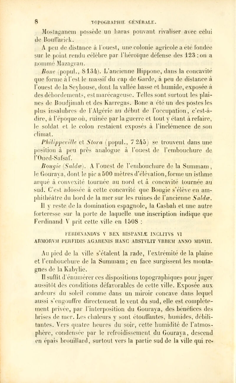 Mosfcaganera possède un haras pouvant rivaliser avec celui de Boutt'arick. A peu de distance à l'ouest, une colonie agricole a été fondée sur le point rendu célèbre par l'héroïque défense des 123 : on a nommé Mazagran. Bone (popul., 8134). L'ancienne Hippone, dans la concavité que forme à l'est le massif du cap de Garde, à peu de distance à l'ouest de la Seybouse, dont la vallée basse et humide, exposée à des débordements, est marécageuse. Telles sont surtout les plai- nes de Boudjimah et des Karregas. Bone a été un des postes les plus insalubres de l'Algérie au début de l'occupation, c'est-à- dire, à l'époque où, ruinée par la guerre et tout y étant, à refaire, le soldat, et le colon restaient exposés à l'inclémence de son climat. PhilippeviUe et Slora (popul., 7 245; se trouvent dans une position à peu près analogue à l'ouest de l'embouchure de l'Oued-Safsaf. Bougie (Saldœ). A l'ouest de l'embouchure de la Summam, le Gouraya, dont le pic a 500 mètres d'élévation, forme un isthme arqué à convexité tournée au nord et à concavité tournée au sud. C'est adossée à cette concavité que Bougie s'élève en am- phithéâtre du bord de la mer sur les ruines de l'ancienne Saldœ. Il y reste de la domination espagnole, la Casbah et une autre forteresse sur la porte de laquelle une inscription indique que Ferdinand V prit cette ville en 1508 : FERDISANDVS V REX HISPANLE INCLITVS VI ARMORViM PERFIDIS AGARENIS HANG ABSTVLIT VRBEM ANNO MDV1II. Au pied de la ville s'étalent la rade, l'extrémité de la plaine et l'embouchure de la Summam ; en face surgissent les monta- gnes de la Kabylie. Il suffit dénumérer ces dispositions topographiques pour juger aussitôt des conditions défavorahles de cette ville. Exposée aux ardeurs du soleil comme dans un miroir concave dans lequel aussi s'engouffre directement lèvent du sud, elle est complète- ment privée, par l'interposition du Gouraya, des bénéfices des brises de mer. Les chaleurs y sont étouffantes, humides, débili- tantes. Vers quatre heures du soir, cette humidité de l'atmos- phère, condensée par le refroidissement du Gouraya, descend en épais brouillard, surtout vers la partie sud de la ville qui re-?