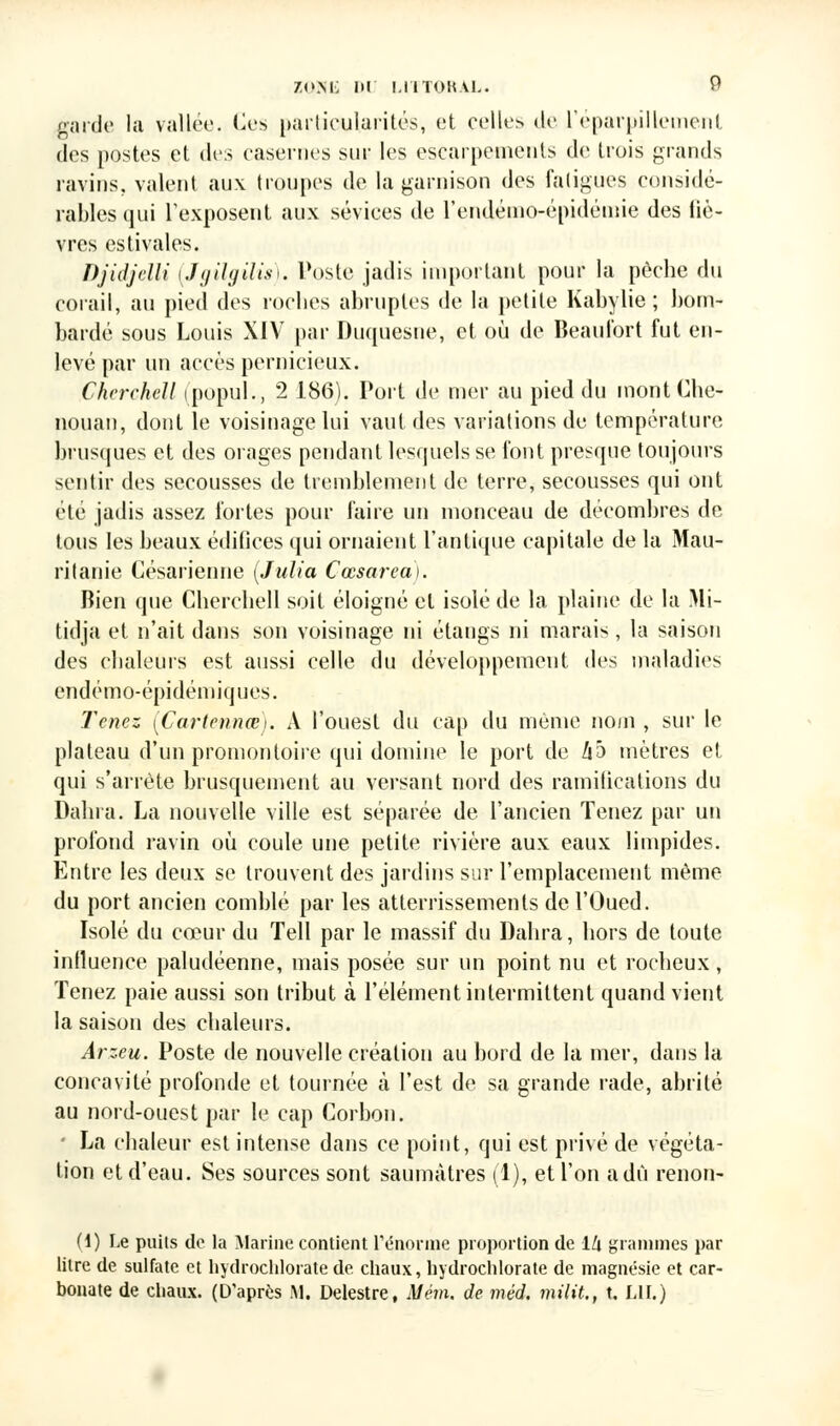 zp.ni; ni i.inoKvL. garde la vallée. Ces particularités, et celles de l'éparpillement des postes et des casernes sur les escarpements de trois grands ravins, valent aux troupes de la garnison des fatigues considé- rables qui L'exposent aux sévices de l'endémo-épidémie des liè- vres estivales. Djidjelli (Jgilgilis). Poste jadis important pour la pèche du corail, au pied des roches abruptes de la petite Kabylie ; bom- bardé sous Louis XIV par Duquesne, et où de Beaufort fut en- levé par un accès pernicieux. CherchcU ipopul., 2 186). Port de mer au pied du montChe- nouan, dont le voisinage lui vaut des variations de température brusques et des orages pendant lesquels se font presque toujours sentir des secousses de tremblement de terre, secousses qui ont été jadis assez fortes pour faire un monceau de décombres de tous les beaux édifices qui ornaient l'antique capitale de la Mau- ritanie Césarienne (Julia Cœsareat. Bien que Cherchell soit éloigné et isolé de la plaine de la Mi- tidja et n'ait dans son voisinage ni étangs ni marais, la saison des chaleurs est aussi celle du développement des maladies endémo-épidémiques. Tenez (Cartennœ). A l'ouest du cap du même nom , sur le plateau d'un promontoire qui domine le port de ho mètres et qui s'arrête brusquement au versant nord des ramilicalions du Dabi a. La nouvelle ville est séparée de l'ancien Tenez par un profond ravin où coule une petite rivière aux eaux limpides. Entre les deux se trouvent des jardins sur l'emplacement même du port ancien comblé par les atterrissements de l'Oued. Isolé du cœur du Tell par le massif du Dahra, hors de toute inlluence paludéenne, mais posée sur un point nu et rocheux, Tenez paie aussi son tribut à l'élément intermittent quand vient la saison des chaleurs. Arzeu. Poste de nouvelle création au bord de la mer, dans la concavité profonde et tournée cà l'est de sa grande rade, abrité au nord-ouest par le cap Corbon. - La chaleur est intense dans ce point, qui est privé de végéta- tion et d'eau. Ses sources sont saumàtres (1), et l'on a dû renon- (i) Le puits do ta Marine contient l'énorme proportion de 1U grammes par litre de sulfate et hydrochlorate de chaux, hydrochlorate de magnésie et car- bonate de chaux. (D'après M. Delestre, Mém. de méd. milit., t. LU.)