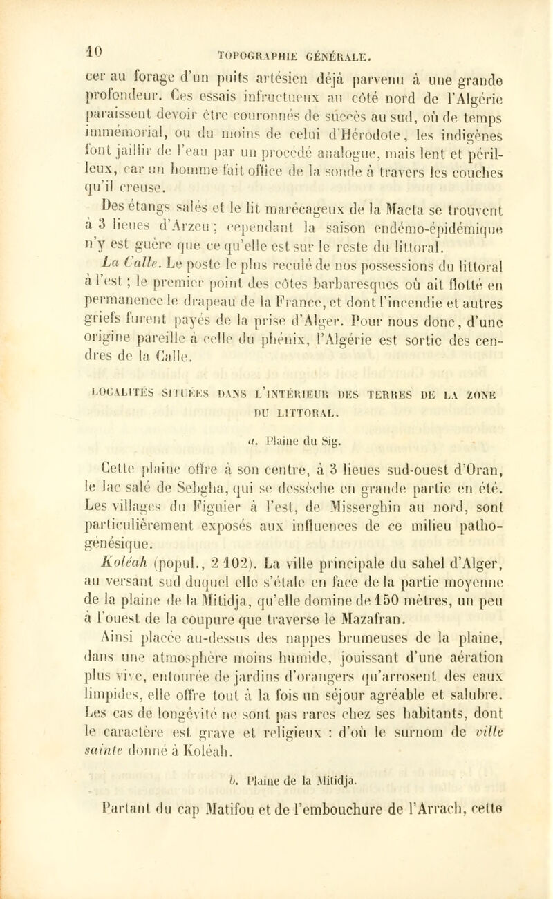 oer au forage d'un puits artésien déjà parvenu à une grande profondeur. Ces essais infructueux au côté nord de l'Algérie paraissent devoir être couronnés de succès au sud, où de temps immémorial, ou du moins de celui d'Hérodote, les indigènes font jaillir de l'eau par un procédé analogue, mais lent et péril- leux, car uri homme fait office de la sonde à travers les couches qu'il creuse. Des étangs salés et le lit marécageux de la Macla se trouvent a 3 lieues d'Arzeu ; cependant la saison endémo-épidémique n'y est guère que ce qu'elle est sur le reste du littoral. La Calle. Le poste le plus reculé de nos possessions du littoral à l'est ; le premier point des côtes barharesques où ait flotté en permanence le drapeau de la France, et dont l'incendie et autres griefs furent payes de la prise d'Alger. Pour nous donc, d'une origine pareille à celle du phénix, l'Algérie est sortie des cen- dres de la Calle. LOCALITES SITUÉES DANS L'INTÉRIEUR DES TERRES DE LA ZONE DU LITTORAL. a. Plaine du Sig. Cette plaine offre à son centre, à 3 lieues sud-ouest d'Oran, le lac salé de Sebgha, qui se dessèche en grande partie en été. Les villages du Figuier à l'esl, de Misserghin au nord, sont particulièrement exposés aux influences de ce milieu patho- génésique. Koléah (popul., 2 102). La ville principale du sahel d'Alger, au versant sud duquel elle s'étale en face de la partie moyenne de la plaine de la Mitidja, qu'elle domine de 150 mètres, un peu à l'ouest de la coupure que traverse le Mazafran. Ainsi placée au-dessus des nappes brumeuses de la plaine, dans une atmosphère moins humide, jouissant d'une aération plus vive, entourée de jardins d'orangers qu'arrosent des eaux limpides, elle offre tout à la fois un séjour agréable et salubre. Les cas de longévité ne sont pas rares chez ses habitants, dont le caractère est grave et religieux : d'où le surnom de ville sainte donné à Koléah. b. Plaine de la .Mitidja. Partant du cap Matifôu et de l'embouchure de l'Arrach. celte