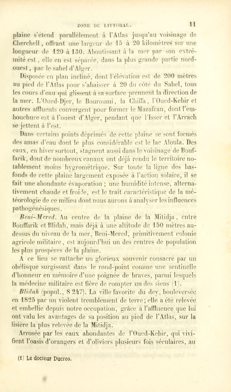 plaine s'étend parallèlement à l'Atlas jusqu'au voisinage, de Chercliell, offrant une largeur de 15 à 20 kilomètres sur une longueur de 120 à 130. Aboutissant à la mer par son extré- mité est, elle en est séparée, dans la plus grande partie nord- ouest , par le sahel d'Alger. Disposée en plan incliné, dont l'élévation est de 200 mètres au pied de l'Atlas pour s'abaisser à 20 du côté du Sahel, tous les cours d'eau qui glissent à sa surface prennent la direction de la mer. L'Oued-Djer, le Bouroumi, la Chiffa, l'Oued-Kcbir et autres affluents convergent pour former leMazafrari, dont l'em- bouchure est à l'ouest d'Alger, pendant que Tisser et l'Arrach se jettent à l'est. Dans certains points déprimés de cette plaine se sont formés des amas d'eau dont le plus considérable est le lac Aloula. Des eaux, en hiver surtout, stagnent aussi dans le voisinage de Bouf- fa ri k, dont de nombreux canaux ont déjà rendu le territoire no- tablement moins hygrométrique. Sur toute la ligne des has- fonds de cette plaine largement exposée à l'action solaire, il se fait une abondante évaporation ; une humidité intense, alterna- tivement chaude et froi le, est le trait, caractéristique de la mé- téorologie de ce milieu dont nous aurons à analyser les influences pathogénésiques. Bcni-Mered. Au centre de la plaine de la Mitidja , entre Bouffarik et Blidah, mais déjà à une altitude de 150 mètres au- dessus du niveau de la mer, Beni-Mered, primitivement colonie agricole militaire, est aujourd'hui un des centres de population les plus prospères de la plaine. A ce lieu se rattache un glorieux souvenir consacré par un obélisque surgissant dans le rond-point comme une sentinelle d'honneur en mémoire d'une poignée de braves, parmi lesquels la médecine militaire est fière de compter un des siens 1 . Blidah (popul., 8 247). La ville favorite du dey, bouleversée en 1825 par un violent tremblement de terre; elle a été relevée et embellie depuis notre occupation, grâce à l'afïluence que lui ont valu les avantages de sa position au pied de l'Atlas, sur la lisière la plus relevée de la Mitidja. Arrosée par les eaux abondantes de l'Oued-Kebir, qui vivi- fient l'oasis d'orangers et d'oliviers plusieurs fois séculaires, au (i) Le docteur Ducros.