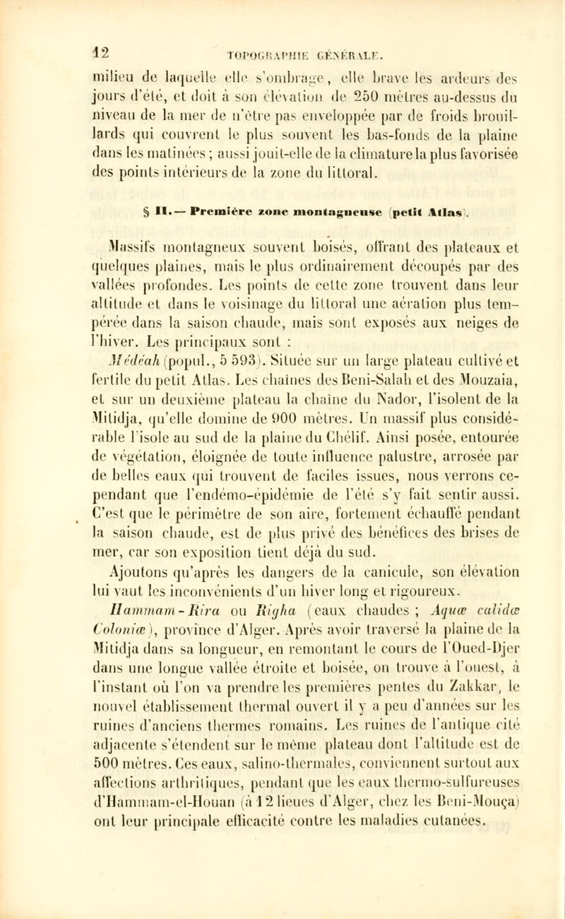 milieu de laquelle elle s'ombrage, elle brave lès ardeurs des jours d'été, et doit à sou élévation de 250 mètres au-dessus du niveau de la mer de n'être pas enveloppée par de froids brouil- lards qui couvrent le plus souvent les bas-fonds de la plaine daus les matinées ; aussi jouit-elle de la climaturela plus favorisée des points intérieurs de la zone du littoral. § II.— Première zone montagnensc (petit 4ilav Massifs montagneux souvent boisés, offrant des plateaux et quelques plaines, mais le plus ordinairement découpés par des vallées profondes. Les points de cette zone trouvent dans leur altitude et dans le voisinage du littoral une aération plus tem- pérée dans la saison chaude, mais sont exposés aux neiges de l'hiver. Les principaux sont : Médéah (popul., 5 593). Située sur un large plateau cultivé et fertile du petit Atlas. Les chaînes des Beni-Salah et des Mouzaia, et sur un deuxième plateau la chaîne du Nador, l'isolent de la Milidja, qu'elle domine de 900 mètres. Un massif plus considé- rable l'isole au sud de la plaine du Chélif. Ainsi posée, entourée de végétation, éloignée de toute influence palustre, arrosée par de belles eaux qui trouvent de faciles issues, nous verrons ce- pendant que l'cndémo-épidémie de l'été s'y fait sentir aussi. C'est que le périmètre de son aire, fortement échauffé pendant la saison ebaude, est de plus privé des bénéfices des brises de mer, car son exposition tient déjà du sud. Ajoutons qu'après les dangers de la canicule, son élévation lui vaut les inconvénients d'un hiver long et rigoureux. Hammam-Rira ou Riyha (eaux chaudes ; Aquœ calidœ Coloniœ), province d'Alger. Après avoir traversé la plaine de la Mitidja dans sa longueur, en remontant le cours de l'Oued-Djer dans une longue vallée étroite et boisée, on trouve à l'ouest, à l'instant où l'on va prendre les premières pentes du Zakkar, le nouvel établissement thermal ouvert il y a peu d'années sur les ruines d'anciens thermes romains. Les ruines de l'antique cité adjacente s'étendent sur le même plateau dont l'altitude est de 500 mètres. Ces eaux, salino-thcrmales, conviennent surtout aux affections arthritiques, pendant que les eaux thermo-sulfureuses d'Hamnuun-el-Houan (à 12 lieues d'Alger, chez les Beni-Mouça) ont leur principale ellicacité contre les maladies cutanées.