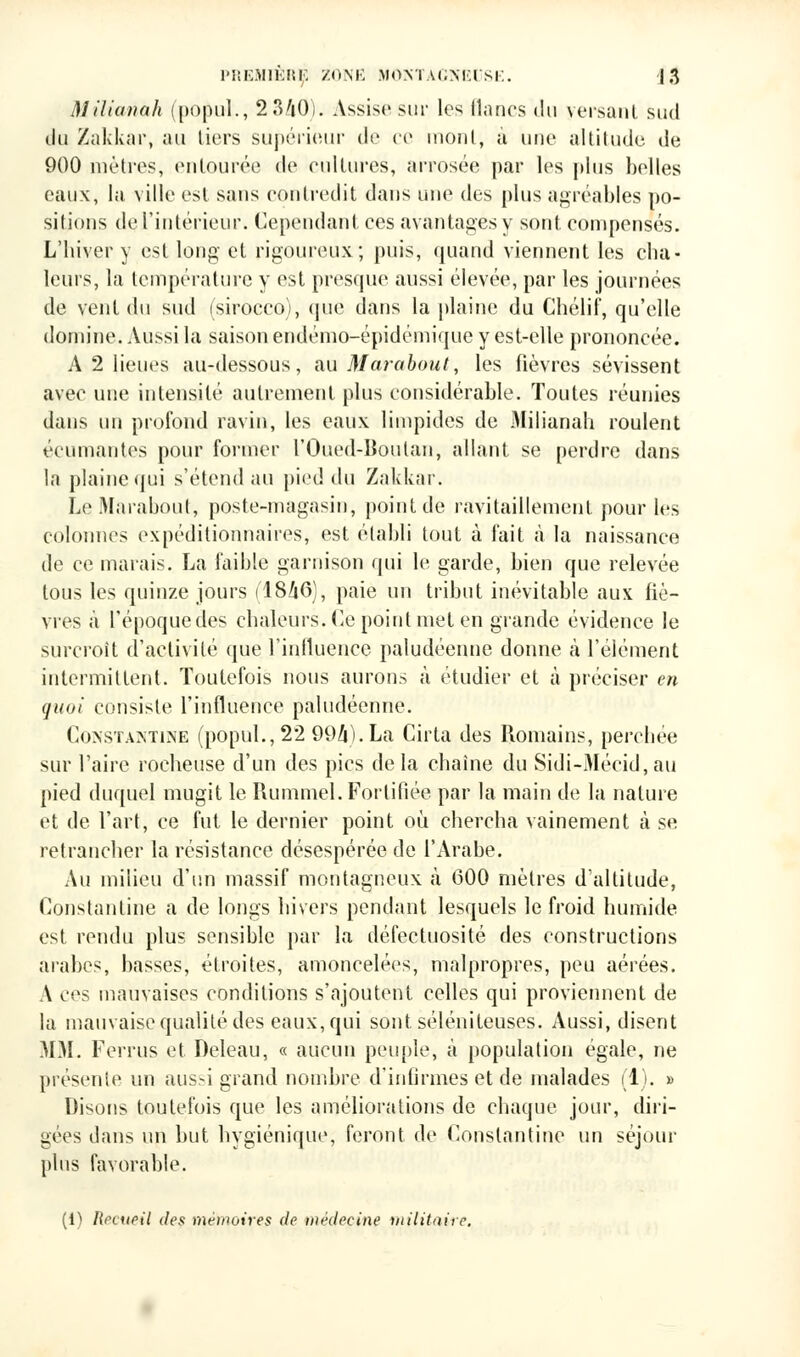 Milianah (popul., 2340). Assise sur les lianes du versant sud du Zakkar, au liers supérieur de ce monl, à une altitude de 900 mètres, entourée de cultures, arrosée par les plus belles eaux, la ville est sans contredit dans une des plus agréables po- sitions de l'intérieur. Cependant ces avantages y sont compensés. L'hiver y est long et rigoureux; puis, quand viennent les cha- leurs, la température y est presque aussi élevée, par les journées de vent du sud (sirocco), que dans la plaine du Chélif, qu'elle domine. Aussi la saison endémo-épidémique y est-elle prononcée. A 2 lieues au-dessous, au Marabout, les fièvres sévissent avec une intensité autrement plus considérable. Toutes réunies dans un profond ravin, les eaux limpides de Milianah roulent écornantes pour former l'Oued-lioulan, allant se perdre dans la plaine qui s'étend au pied du Zakkar. Le Marabout, poste-magasin, point de ravitaillement pour les colonnes expéditionnaires, est établi tout à fait à la naissance de ce marais. La faible garnison qui le garde, bien que relevée tous les quinze jours (1846), paie un tribut inévitable aux fiè- vres à l'époque des chaleurs. Ce point met en grande évidence le surcroît d'activité que l'influence paludéenne donne à l'élément intermittent. Toutefois nous aurons à étudier et à préciser en quoi consiste l'influence paludéenne. Constantine (popul., 22 994). La Cirta des Romains, perchée sur l'aire rocheuse d'un des pics delà chaîne du Sidi-Mécid,au pied duquel mugit le Rummel. Fortifiée par la main de la nature et de l'art, ce fut le dernier point où. chercha vainement à se retrancher la résistance désespérée de l'Arabe. Au milieu d'un massif montagneux à 600 mètres d'altitude, Constantine a de longs hivers pendant lesquels le froid humide est rendu plus sensible par la défectuosité des constructions arabes, basses, étroites, amoncelées, malpropres, peu aérées. A ces mauvaises conditions s'ajoutent celles qui proviennent de la mauvaise qualité des eaux, qui sont séléniteuses. Aussi, disent MM. Ferrus et Deleau, « aucun peuple, à population égale, ne présente un aus.-i grand nombre d'infirmes et de malades (1). » Disons toutefois que les améliorations de chaque jour, diri- gées dans un but hygiénique, feront de Constantine un séjour plus favorable. (i) Recueil des mémoires de médecine militaire.