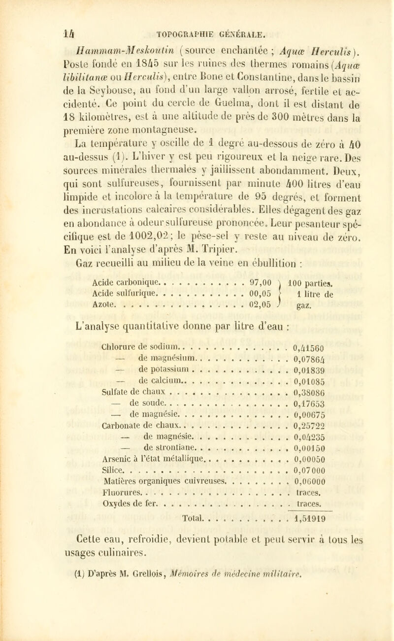 Hammam-Meskoutin (source enchantée; Àquœ Herculis). Poste fondé en 1845 sur les ruines des thermes romains {Aquœ libilitanœ ou Herculis), entre Bone et Constantine, dans le bassin de la Seybouse, au fond d'un large vallon arrosé, fertile et ac- cidenté. Ce point du cercle de Guelma, dont il est distant de 18 kilomètres, est à une altitude de près de 300 mètres dans la première zone montagneuse. La température y oscille de 1 degré au-dessous de zéro à 40 au-dessus (1). L'hiver y est peu rigoureux et la neige rare. Des sources minérales thermales y jaillissent abondamment. Deux, qui sont sulfureuses, fournissent par minute ZiOO litres d'eau limpide et incolore à la température de 95 degrés, et forment des incrustations calcaires considérables. Elles dégagent des gaz en abondance à odeur sulfureuse prononcée. Leur pesanteur spé- cifique est de 1002,02 ; le pèse-sel y reste au niveau de zéro. En voici l'analyse d'après M. Tripier. Gaz recueilli au milieu de la veine en ébullition : Acide carbonique 97,00 \ 100 parties. Acide sulfurique 00,05 [ 1 litre de Azote 02,05 / gaz. L'analyse quantitative donne par litre d'eau : Chlorure de sodium 0,41560 — de magnésium 0,0786Zi — de potassium 0,01839 — de calcium 0,01085 Sulfate de chaux 0,38086 — de soude 0,17653 — de magnésie 0,00675 Carbonate de chaux.. 0,25722 — de magnésie 0,04235 — de strontiane 0,00150 Arsenic à l'état métallique 0,00050 Silice 0,07000 Matières organiques cuivreuses 0,06000 Fluorures traces. Oxydes de fer , traces. Total. ........... 1,51919 Cette eau, refroidie, devient potable et peut servir à tous les usages culinaires. (1) D'après M. Grellois, Mémoires rie médecine militaire.