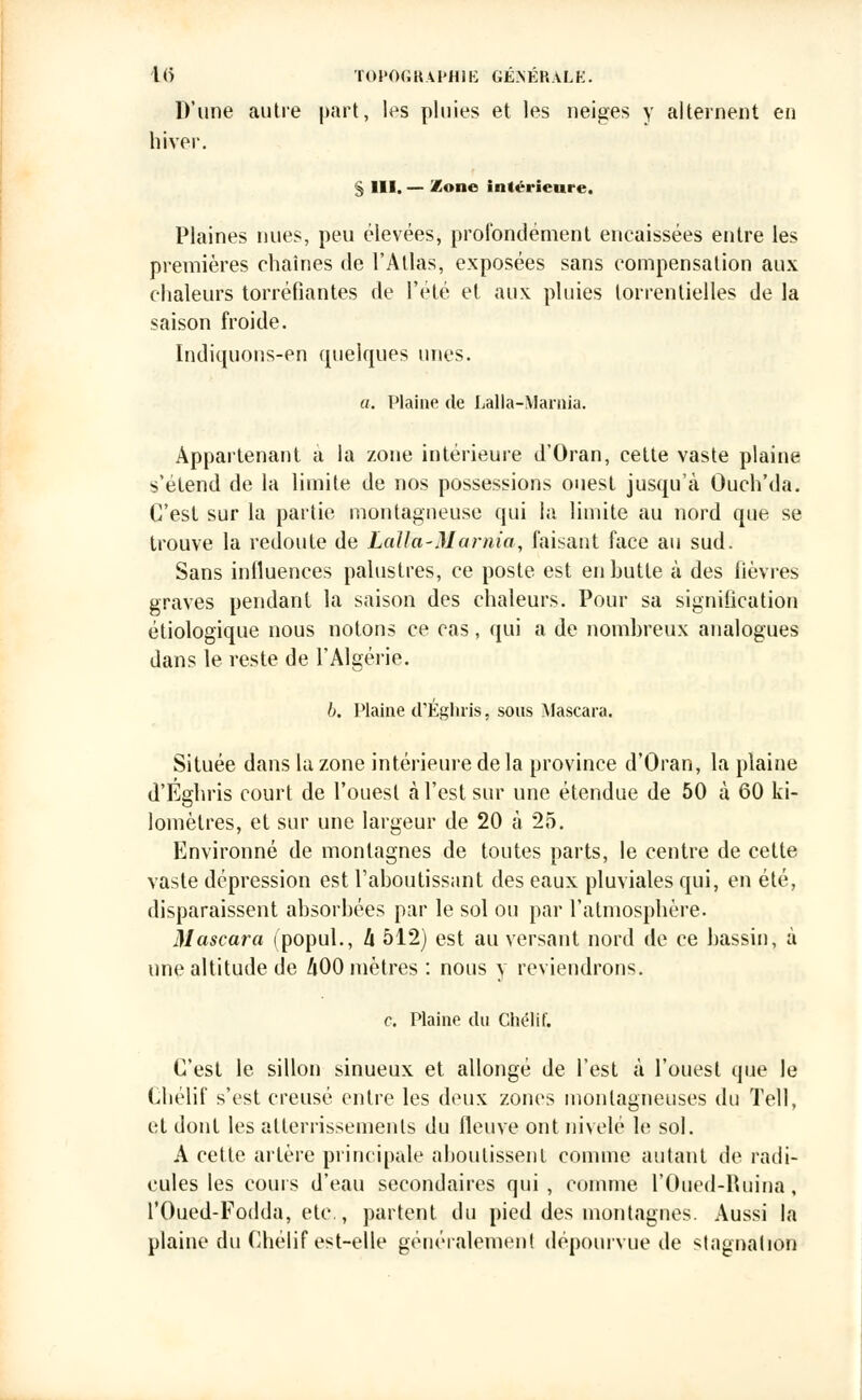 D'une autre part, les pluies et les neiges y alternent en hiver. § III. — Zone intérieure. Plaines nues, peu élevées, profondément encaissées entre les premières chaînes de l'Atlas, exposées sans compensation aux chaleurs torréfiantes de l'été et aux pluies torrentielles de la saison froide. Indiquons-en quelques unes. a. Plaine de Lalla-Marnia. Appartenant a la zone intérieure d'Oran, cette vaste plaine s'élend de la limite de nos possessions ouest jusqu'à Ouch'da. C'est sur la partie montagneuse qui la limite au nord que se trouve la redoute de Lalla-Marnia, faisant face au sud. Sans influences palustres, ce poste est en butte à des fièvres graves pendant la saison des chaleurs. Pour sa signification étiologique nous notons ce cas, qui a de nombreux analogues dans le reste de l'Algérie. b. Plaine cL'Éghris, sous Mascara. Située dans la zone intérieure delà province d'Oran, la plaine d'Éghris court de l'ouest à l'est sur une étendue de 50 à 60 ki- lomètres, et sur une largeur de 20 à 25. Environné de montagnes de toutes parts, le centre de cette vaste dépression est l'aboutissant des eaux pluviales qui, en été, disparaissent absorbées par le sol ou par l'atmosphère. Mascara (popul., h 512) est au versant nord de ce bassin, à une altitude de 400 mètres : nous y reviendrons. c. Plaine du Chélif. C'est le sillon sinueux et allongé de l'est à l'ouest que le Chélif s'est creusé entre les deux zones montagneuses du Tell, et dont les allerrissemenls du fleuve ont nivelé le sol. A cette artère principale aboutissent comme autant de radi- cules les cours d'eau secondaires qui , comme l'Oued-Ruina . l'Oued-Fodda, etc., partent du pied des montagnes. Aussi la plaine du Chélif est-elle généralement dépourvue de stagnation