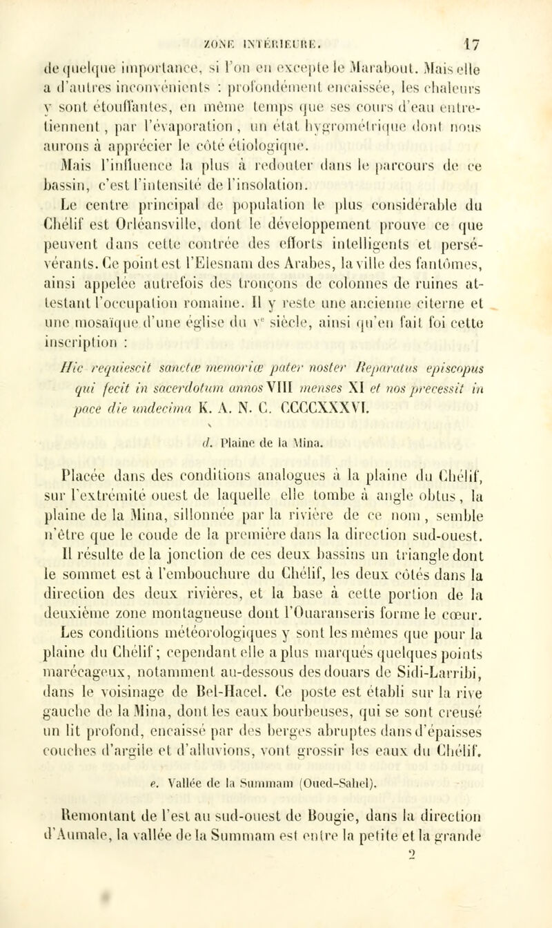 de quelque importance, si l'on en excepte le Marabout. Mais die a d'autres inconvénients : profondément encaissée, les chaleurs v sont, étouffantes, en même temps que ses cours d'eau entre- tiennent , par l'évaporation, un état hygrométrique dont nous aurons à apprécier le côté étiologique. Mais l'influence la plus à redouter dans le parcours de ce bassin, c'est l'intensité de l'insolation. Le centre principal de population le plus considérable du Chélif est Orléansville, dont le développement prouve ce que peuvent dans cette contrée des efforts intelligents et persé- vérants. Ce point est l'Elesnani des Arabes, la ville des fantômes, ainsi appelée autrefois des tronçons de colonnes de ruines at- testant l'occupation romaine. Il y reste une ancienne citerne et une mosaïque d'une église du v siècle, ainsi qu'en fait foi cette inscription : Hic reqitiescit sanctœ memoriœ pater noster Repctratus episcopus qui fecit in s'àcerdotum annos VIII menues XI et nos ftrècessit in pace die undecima K. A. N. C. CCCCXXXVI. il. Plaine de la Mina. Placée dans des conditions analogues à la plaine du Chélif, sur l'extrémité ouest de laquelle elle tombe à angle obtus, la plaine de la Mina, sillonnée par la rivière de ce nom , semble n'être que le coude de la première dans la direction sud-ouest. Il résulte delà jonction de ces deux bassins un triangle dont le sommet est à l'embouchure du Chélif, les deux côtés dans la direction des deux rivières, et la hase à cette portion de la deuxième zone montagneuse dont l'Ouaranseris forme le cœur. Les conditions météorologiques y sont les mêmes que pour la plaine du Chélif; cependant elle a plus marqués quelques points marécageux, notamment au-dessous des douars de Sidi-Larribi, dans le voisinage de Bel-Hacel. Ce poste est établi sur la rive gauche de la Mina, dont, les eaux bourbeuses, qui se sont creusé un lit profond, encaissé par des berges abruptes dans d'épaisses couebes d'argile et d'alluvions, vont grossir les eaux du Chélif. e. Vallée de la Sumniam (Oued-Sahel). Remontant de l'est au sud-ouest de Bougie, dans la direction d'Aumale, la vallée delà Summam est entre la petite et la grande