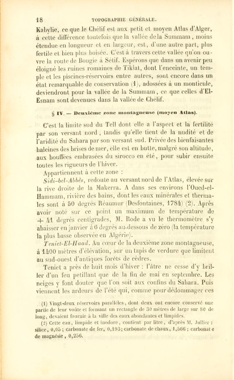 Kobylie, ce que le Chélif est aux petit et moyen Atlas d'Alger, à cette différence toutefois que la vallée delà Summam , moins étendue en longueur et en largeur, est, d'une autre part, plus fertile et bien plus boisée. C'est à travers cette vallée qu'on ou- vre la route de Bougie à Sétif. Espérons que dans un avenir peu éloigné les ruines romaines de Tiklat, dont l'enceinte, un tem- ple et les piscines-réservoirs entre autres, sont encore dans un état remarquable de conservation (1), adossées à un monticule, deviendront pour la vallée de la Summam, ce que celles d'El- Esnam sont devenues dans la vallée de Chélif. § l\ Deuxième zone montagneuse (moyen Atlas). C'est la limite sud du Tell dont elle a l'aspect et la fertilité par son versant nord , tandis qu'elle tient de la nudité et de l'aridité du Sahara par son versant sud. Privée des bienfaisantes haleines des brises de mer, elle est en butte, malgré son altitude, aux bouffées embrasées du sirocco en été, pour subir ensuite toutes les rigueurs de l'hiver. Appartiennent à cette zone : Sidi-bel-Abbês, redoute au versant nord de l'Atlas, élevée sur la rive droite de la Makerra. A dans ses environs l'Oued-el- Hammam, rivière des bains, dont les eaux minérales et therma- les sont à 50 degrés Réaumur (Desfontaines, 1784) (2). Après avoir noté sur ce point un maximum de température de -4- M degrés centigrades, 31. Rode a vu le thermomètre s'y abaisser en janvier à 6 degrés au-dessous de zéro (la température la plus basse observée en Algérie). Teniet-El-Haad. Au cœur de la deuxième zone montagneuse, à 1/tOO mètres d'élévation, sur un tapis de verdure que limitent au sud-ouest d'antiques forêts de cèdres. Teniet a près de huit mois d'hiver : l'âtre ne cesse d'y bril- ler d'un feu pétillant que de la fin de mai en septembre. Les neiges y font douter que l'on soit aux contins du Sahara. Puis viennent les ardeurs de l'été qui, comme pour dédommager ces (1) Vingt-deux réservoirs parallèles-, dont deux ont encore conservé une partie de leur voûte et formant un rectangle de 30 mètres de large sur 80 de long, devaient fournir à la ville des eaux abondantes et limpides. (2) Cette eau, limpide et inodore, contient par litre, d'après A!. Jullier : silice, 0,05 ; carbonate de fer, 0,193; carbonate de chaux, 1,566 ; carbonate de magnésie, 0,256.