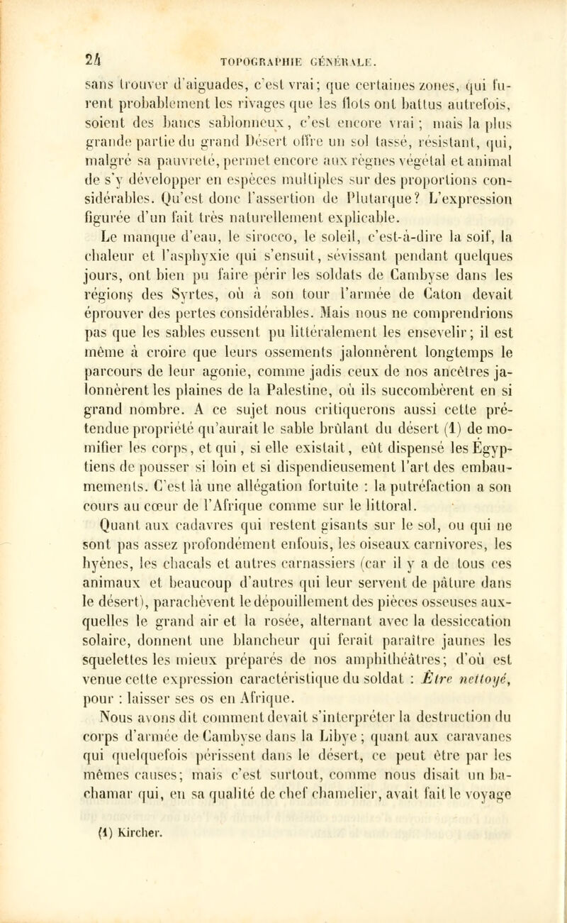 sans trouver d'aiguades, c'est vrai; que certaines zones, qui lu- rent probablement les rivages que les flots ont battus autrefois, soient des bancs sablonneux, c'est encore vrai; niais la plus grande partie du grand Désert offre un sol tassé, résistant, qui, malgré sa pauvreté, permet encore aux règnes végétal et animal de s'y développer en espèces multiples sur des proportions con- sidérables. Qu'est donc l'assertion de Plutarque? L'expression figurée d'un fait très naturellement explicable. Le manque d'eau, le sirocco, le soleil, c'est-à-dire la soif, la chaleur et l'asphyxie qui s'ensuit, sévissant pendant quelques jours, ont bien pu faire périr les soldats de Cambyse dans les régions des Svrtes, où à son tour l'armée de Caton devait éprouver des pertes considérables. Mais nous ne comprendrions pas que les sables eussent pu littéralement les ensevelir; il est même à croire que leurs ossements jalonnèrent longtemps le parcours de leur agonie, comme jadis ceux de nos ancêtres ja- lonnèrent les plaines de la Palestine, où ils succombèrent en si grand nombre. A ce sujet nous critiquerons aussi cette pré- tendue propriété qu'aurait le sable brûlant du désert (1) de mo- mifier les corps, et qui, si elle existait, eût dispensé les Egyp- tiens de pousser si loin et si dispendieusement l'art des embau- mements. C'est là une allégation fortuite : la putréfaction a son cours au cœur de l'Afrique comme sur le littoral. Quant aux cadavres qui restent gisants sur le sol, ou qui ne sont pas assez profondément enfouis, les oiseaux carnivores, les hyènes, les cbacals et autres carnassiers (car il y a de tous ces animaux et, beaucoup d'autres qui leur servent de pâture dans le désert), paracbèvent le dépouillement des pièces osseuses aux- quelles le grand air et la rosée, alternant avec la dessiccation solaire, donnent une blancheur qui ferait paraître jaunes les squelettes les mieux préparés de nos amphithéâtres; d'où est venue cette expression caractéristique du soldat : Être nettoyé, pour : laisser ses os en Afrique. Nous avons dit comment devait s'interpréter la destruction du corps d'armée de Cambyse dans la Libye ; quant aux caravanes qui quelquefois périssent dans le désert, ce peut être par les mêmes causes; mais c'est surtout, comme nous disait un ba- çhamar qui, eu sa qualité de chef chamelier, avait faille voyage (1) Kircher.