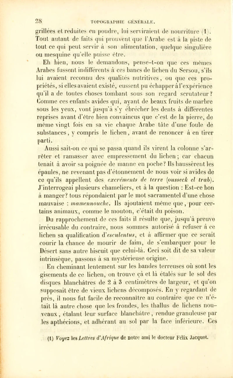 grillées et réduites en poudre, lui serviraient de nourriture (1). Tout autant de faits qui prouvent que l'Arabe est à la piste de tout ce qui peut servir à son alimentation, quelque singulière ou mesquine qu'elle puisse être. Eh bien, nous le demandons, pense-t-on que ces mêmes Arabes fussent indifférents à ces bancs de lichen du Sersou, s'ils lui avaient reconnu des qualités nutritives, ou que ces pro- priétés, si elles avaient existé, eussent pu échapper à l'expérience qu'il a de toutes choses tombant sous son regard scrutateur? Comme ces enfants avides qui, ayant de beaux fruits de marbre sous les yeux, vont jusqu'à s'y ébrécher les dents à différentes reprises avant d'être bien convaincus que c'est de la pierre, de même vingt fois en sa vie chaque Arabe tâte d'une foule de substances, y compris le lichen, avant de renoncer à en tirer parti. Aussi sait-on ce qui se passa quand ils virent la colonne s'ar- rêter et ramasser avec empressement du lichen ; car chacun tenait à avoir sa poignée de manne en poche? Ils haussèrent les épaules, ne revenant pas d'étonnement de nous voir si avides de ce qu'ils appellent des excréments de terre [ousseck el trab). J'interrogeai plusieurs chameliers, et à la question : Est-ce bon à manger? tous répondaient par le mot sacramentel d'une chose mauvaise : mamennouche. Ils ajoutaient même que, pour cer- tains animaux, comme le mouton, c'était du poison. Du rapprochement de ces faits il résulte que, jusqu'à preuve irrécusable du contraire, nous sommes autorisé à refuser à ce lichen sa qualification iïesculenlus, et à affirmer que ce serait courir la chance de mourir de faim, de s'embarquer pour le Désert sans autre biscuit que celui-là. Ceci soit dit de sa valeur intrinsèque, passons à sa mystérieuse origine. En cheminant lentement sur les bandes terreuses où sont les gisements de ce lichen, on trouve çà et là étalés sur le sol des disques blanchâtres de 2 à 3 centimètres de largeur, et qu'on supposait être de vieux lichens décomposés. En y regardant de près, il nous fut facile de reconnaître au contraire que ce n'é- tait là autre chose que les frondes, les thallus de lichens nou- veaux, étalant leur surface blanchâtre, rendue granuleuse par les apthécions, et adhérant au sol par la face inférieure. Ces (1) Voyez les Lettres d'Afrique de notre ami le docteur Félix Jacquot.