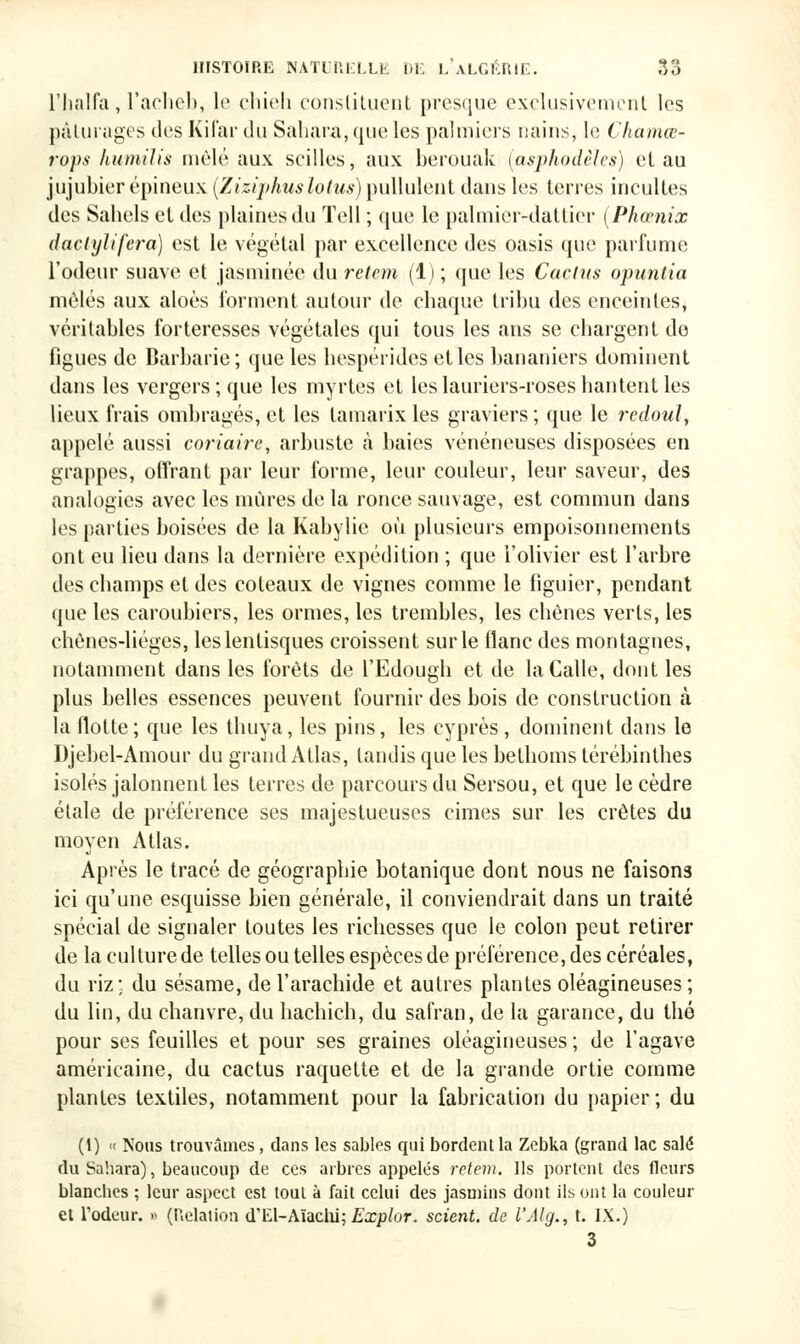 l'halfa, l'acheb, le chieh constituent presque exclusivement les pâturages des Kifar du Sahara,que les palmiers nains, le Chamœ- rops humilia mêlé aux scilles, aux berouak (asphodèles) et au jujubier épineux (Ziziphuslotus) pullulent dans les terres incultes des Sahels et des plaines du Tell ; que le palmier-dattier (Phœnix daclylifera) est le végétal par excellence des oasis que parfume l'odeur suave et jasminée du retem (1) ; que les Cactus opuntia môles aux aloès forment autour de chaque tribu des enceintes, véritables forteresses végétales qui tous les ans se chargent do figues de Barbarie; que les hespérides elles bananiers dominent dans les vergers; que les myrtes et les lauriers-roses hantent les lieux frais ombragés, et les tamarix les graviers; que le recloul, appelé aussi coriaire, arbuste à baies vénéneuses disposées en grappes, offrant par leur forme, leur couleur, leur saveur, des analogies avec les mûres de la ronce sauvage, est commun dans les parties boisées de la Kabylie où plusieurs empoisonnements ont eu lieu dans la dernière expédition ; que l'olivier est l'arbre des champs et des coteaux de vignes comme le figuier, pendant que les caroubiers, les ormes, les trembles, les chênes verts, les chônes-liéges, leslentisques croissent sur le flanc des montagnes, notamment dans les forêts de l'Edough et de laCalle, dont les plus belles essences peuvent fournir des bois de construction à la flotte; que les thuya, les pins, les cyprès , dominent dans le Djebel-Amour du grand Atlas, tandis que les bethoms térébinthes isolés jalonnent les terres de parcours du Sersou, et que le cèdre étale de préférence ses majestueuses cimes sur les crêtes du moyen Atlas. Après le tracé de géographie botanique dont nous ne faisons ici qu'une esquisse bien générale, il conviendrait clans un traité spécial de signaler toutes les richesses que le colon peut retirer de la culture de telles ou telles espèces de préférence, des céréales, du riz; du sésame, de l'arachide et autres plantes oléagineuses; du lin, du chanvre, du hachich, du safran, de la garance, du thé pour ses feuilles et pour ses graines oléagineuses ; de l'agave américaine, du cactus raquette et de la grande ortie comme plantes textiles, notamment pour la fabrication du papier; du (1) « Nous trouvâmes, dans les sables qui bordent la Zebka (grand lac salé du Sahara), beaucoup de ces arbres appelés retem. Ils portent des fleurs blanches ; leur aspect est tout à fait celui des jasmins dont ils ont la couleur et l'odeur. » (Relation d'El-Aïachi; Explor. scient, de l'Alg., t. IX.) 3