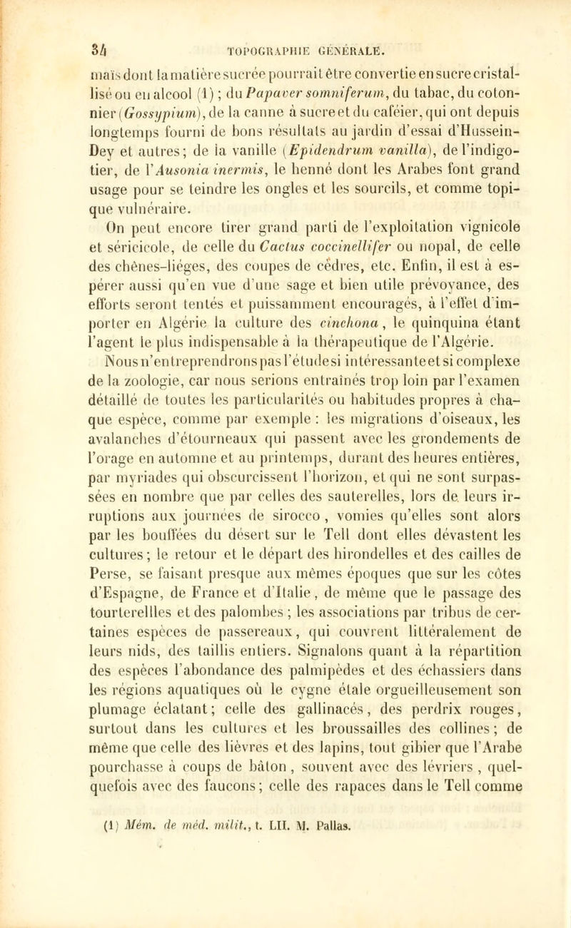 maïs dont la matière sucrée pourrai t être convertie en sucre cristal- lisé ou eu alcool (1) ; du Papaver somniferum, du tabac, du coton- nier [Gossypium),de la canne àsucreetdu caféier,qui ont depuis longtemps fourni de bons résultats au jardin d'essai d'Hussein- Dey et autres; de ia vanille (Epidendrum vanilla), de l'indigo- tier, de YAusonia inermis, le henné dont les Arabes font grand usage pour se teindre les ongles et les sourcils, et comme topi- que vulnéraire. On peut encore tirer grand parti de l'exploitation vignicole et séricicole, de celle du Cactus coccinellifer ou nopal, de celle des chènes-liéges, des coupes de cèdres, etc. Enfin, il est à es- pérer aussi qu'en vue d'une sage et bien utile prévoyance, des efforts seront tentés et puissamment encouragés, à l'effet d'im- porter en Algérie la culture des cinchona, le quinquina étant l'agent le plus indispensable à la thérapeutique de l'Algérie. Nous n'entreprendrons pas l'étudesi intéressante et si complexe de la zoologie, car nous serions entraînés trop loin par l'examen détaillé de toutes les particularités ou habitudes propres à cha- que espèce, comme par exemple : les migrations d'oiseaux, les avalanches d'étourneaux qui passent avec les grondements de l'orage en automne et au printemps, durant des heures entières, par myriades qui obscurcissent l'horizon, et qui ne sont surpas- sées en nombre que par celles des sauterelles, lors de. leurs ir- ruptions aux journées de sirocco , vomies qu'elles sont alors par les bouffées du désert sur le Tell dont elles dévastent les cultures; le retour et le départ des hirondelles et des cailles de Perse, se faisant presque aux mêmes époques que sur les côtes d'Espagne, de France et d'Italie, de même que le passage des tourterellles et des palombes ; les associations par tribus de cer- taines espèces de passereaux, qui couvrent littéralement de leurs nids, des taillis entiers. Signalons quant à la répartition des espèces l'abondance des palmipèdes et des échassiers dans les régions aquatiques où le cygne étale orgueilleusement son plumage éclatant; celle des gallinacés, des perdrix rouges, surtout dans les cultures et les broussailles des collines ; de même que celle des lièvres et des lapins, tout gibier que l'Arabe pourchasse à coups de bâton , souvent avec des lévriers , quel- quefois avec des faucons ; celle des rapaces dans le Tell comme (1) Mém. de méd. milit.,t. LU. \J. Pallas.