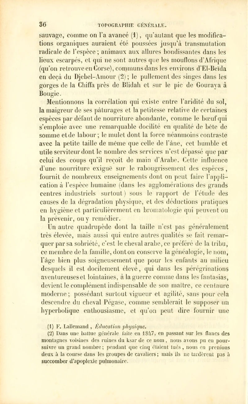 sauvage, comme on l'a avancé (1), qu'autant que les modifica- tions organiques auraient été poussées jusqu'à transmutation radicale de l'espèce ; animaux aux allures bondissantes dans les lieux escarpés, et qui ne sont autres que les mouflons d'Afrique (qu'on retrouve en Corse), communs dans les environs d'El-Beïda en deçà du Djebel-Amour (2) ; le pullemenl des singes dans les gorges de la Chifïa près de Blidah et sur le pic de Gouraya à Bougie. Mentionnons la corrélation qui existe entre l'aridité du sol, la maigreur de ses pâturages et la petitesse relative de certaines espèces par défaut de nourriture abondante, comme le bœuf qui s'emploie avec une remarquable docilité en qualité de bête de somme et de labour; le mulet dont la force néanmoins contraste avec la petite taille de même que celle de l'âne, cet humble et utile serviteur dont le nombre des services n'est dépassé que par celui des coups qu'il reçoit de main d'Arabe. Cette influence d'une nourriture exiguë sur le rabougrissement des espèces , fournit de nombreux enseignements dont on peut faire l'appli- cation à l'espèce humaine (dans les agglomérations des grands centres industriels surtout) sous le rapport de l'étude des causes de la dégradation physique, et des déductions pratiques en hygiène et particulièrement en bromalologie qui peuvent ou la prévenir, ou y remédier. Un autre quadrupède dont la taille n'est pas généralement très élevée, mais aussi qui entre autres qualités se fait remar- quer par sa sobriété, c'est le cheval arabe, ce préféré de la tribu, ce membre de la famille, dont on conserve la généalogie, le nom, l'âge bien plus soigneusement que pour les enfants au milieu desquels il est docilement élevé, qui dans les pérégrinations aventureuses et lointaines, à la guerre comme dans les fantasias, devient le complément indispensable de son maître, ce centaure moderne; possédant surtout vigueur et agilité, sans pour cela descendre du cheval Pégase, comme semblerait le supposer un hyperbolique enthousiasme, et qu'on peut dire fournir une (1) F. Lallemand , Education physique. (2) Dans une battue générale faite en 18/|7, en passant sur les flancs des montagnes voisines des ruines du ksar de ce nom, nous avons pu en pour- suivre un grand nombre; pendant que cinq étaient tués, nous en prenions deux à la course dans les groupes de cavaliers; mais ils ne tardèrent pas à succomber d'apoplexie pulmonaire.